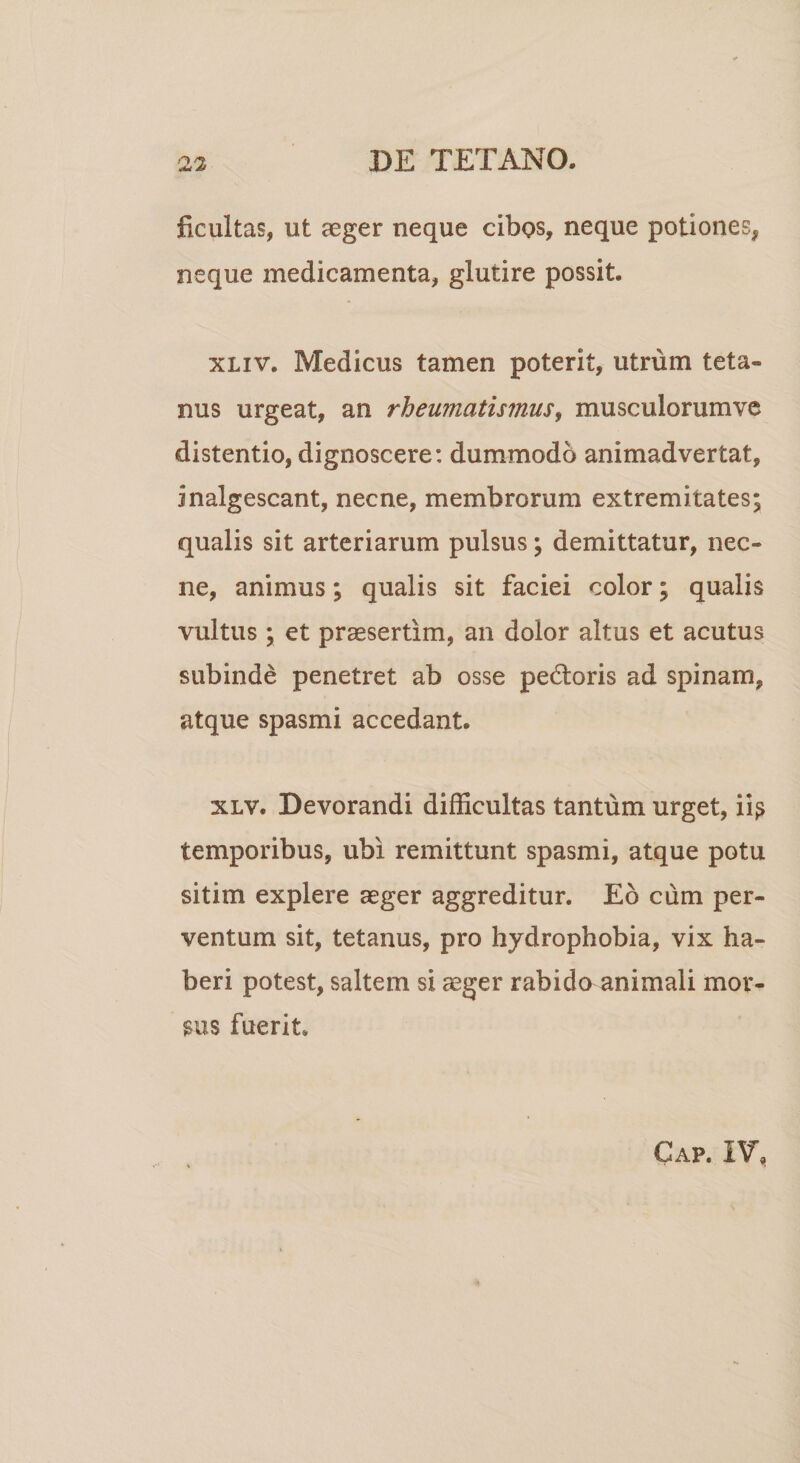 ficultas, ut aeger neque cibos, neque potiones, neque medicamenta, glutire possit. xliv. Medicus tamen poterit, utrum teta¬ nus urgeat, an rheumatismus, musculorumve distentio, dignoscere: dummodo animadvertat, inalgescant, necne, membrorum extremitates; qualis sit arteriarum pulsus; demittatur, nec¬ ne, animus; qualis sit faciei color; qualis vultus ; et praesertim, an dolor altus et acutus subinde penetret ab osse pebtoris ad spinam, atque spasmi accedant. xlv. Devorandi difficultas tantum urget, ii? temporibus, ubi remittunt spasmi, atque potu sitim explere aeger aggreditur. Eb cum per¬ ventum sit, tetanus, pro hydrophobia, vix ha¬ beri potest, saltem si aeger rabido animali mor¬ sus fuerit Cap. IV,