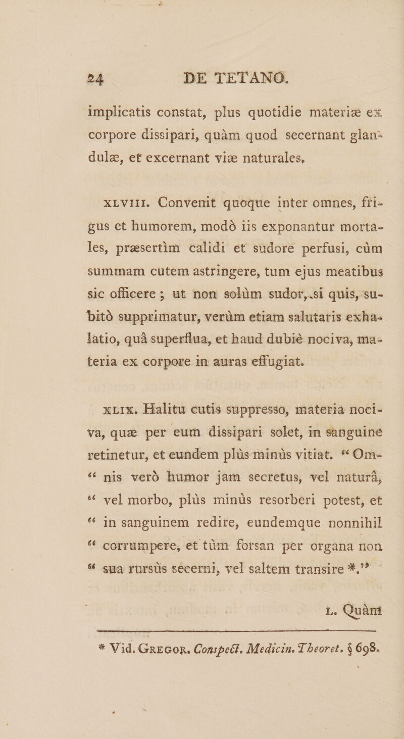 implicatis constat, plus quotidie materiae ex corpore dissipari, quam quod secernant glan¬ dulae, et excernant vise naturales» xlviii. Convenit quoque inter omnes, fri¬ gus et humorem, modo iis exponantur morta¬ les, praesertim calidi et sudore perfusi, cum summam cutem astringere, tum ejus meatibus sic officere ut non solum sudor,^si quis, su¬ bito supprimatur, verum etiam salutaris exha¬ latio, qu&amp; superflua, et haud dubie nociva, ma¬ teria ex corpore in auras effugiat» xlix. Halitu cutis suppresso, materia noci- / Va, quae per eum dissipari solet, in sanguine retinetur, et eundem plus minus vitiat. “ Om- ** nis vero humor jam secretus, vel natura, *c vel morbo, plus miniis resorberi potest, et ee in sanguinem redire, eundemque nonnihil et corrumpere, et’tum forsan per organa non s&lt; sua rursus secerni, vel saltem transire l. Quam * Vid. Gregor. Competit* Medicin, Theoret. § 698,