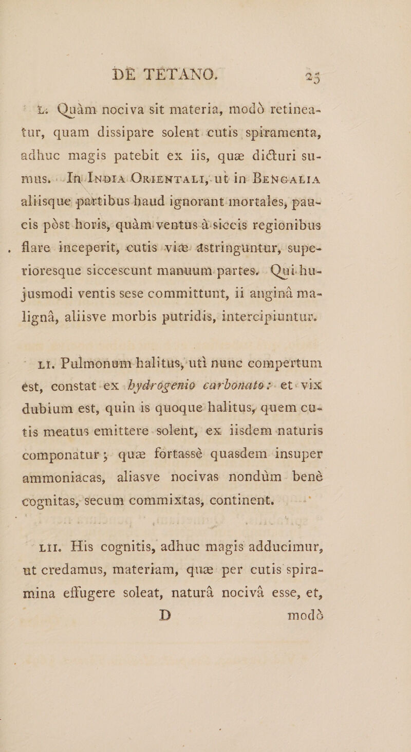 hi Quam nociva sit materia, modo retinea¬ tur, quam dissipare solent cutis spiramenta, adhuc magis patebit ex iis, quae didturi su¬ mus. Ift India Orientali, ut in BeNgalia aliisque partibus haud ignorant mortales, pau¬ cis post horis, quam ventus a siccis regionibus . dare inceperit, cutis viae astringuntur, supe- rioresque siccescunt manuum partes, Qui hu¬ jusmodi ventis sese committunt, ii angina ma¬ ligna, aliisve morbis putridis, intercipiuntur* li. Pulmonum halitus, uti nunc compertum est, constat ex hydrogenio carbonuto: et vix dubium est, quin is quoque halitus, quem cu¬ tis meatus emittere solent, ex iisdem naturis componatur \ quae fortasse quasdem insuper ammoniacas, aliasve nocivas nondum bene cognitas, secum commixtas, continent. lii. His cognitis, adhuc magis adducimur, ut credamus, materiam, qute per cutis spira¬ mina effugere soleat, natura nociva esse, et, D modo