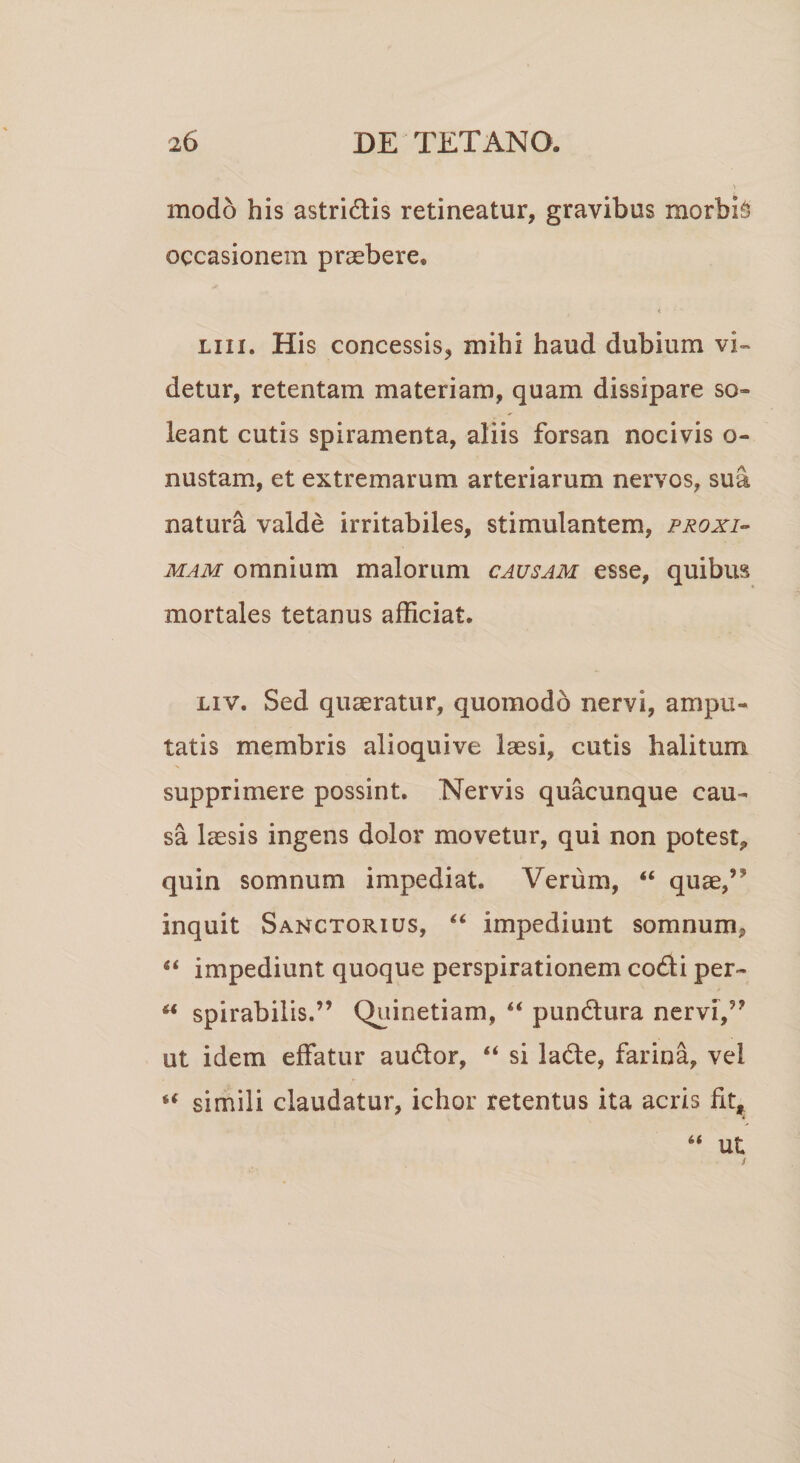 modo his astridis retineatur, gravibus morbi occasionem praebere, t • ' liii. His concessis, mihi haud dubium vi¬ detur, retentam materiam, quam dissipare so» ieant cutis spiramenta, aliis forsan nocivis o- nustam, et extremarum arteriarum nervos, sua natura valde irritabiles, stimulantem, proxi¬ mam omnium malorum causam esse, quibus mortales tetanus afficiat. liv. Sed quaeratur, quomodo nervi, ampu¬ tatis membris alioquive laesi, cutis halitum supprimere possint. Nervis quacunque cau¬ sa laesis ingens dolor movetur, qui non potest, quin somnum impediat. Verum, 44 quae,’* inquit Sanctorius, 44 impediunt somnum, 44 impediunt quoque perspirationem codi per- 44 spirabilis.” Quinetiam, 44 pundura nervi,” ut idem effatur audor, 44 si lade, farina, vel 44 simili claudatur, ichor retentus ita acris fit, 44 ut C3-