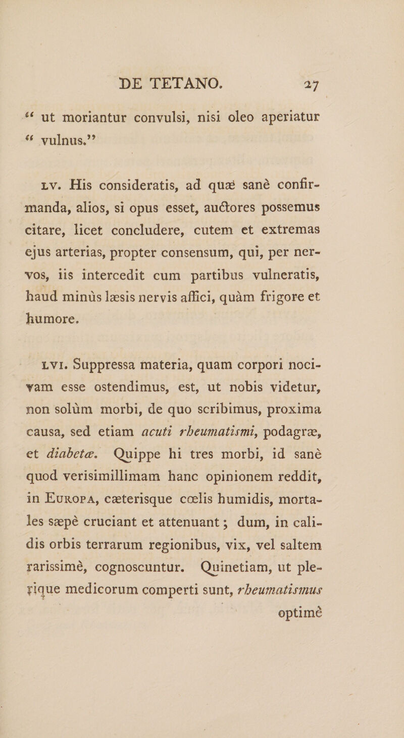 u ut moriantur convulsi, nisi oleo aperiatur u vulnus.” lv. His consideratis, ad quas sane confir¬ manda, alios, si opus esset, au&amp;ores possemus citare, licet concludere, cutem et extremas ejus arterias, propter consensum, qui, per ner¬ vos, iis intercedit cum partibus vulneratis, haud minus laesis nervis affici, quam frigore et humore. lvi. Suppressa materia, quam corpori noci¬ vam esse ostendimus, est, ut nobis videtur, non solum morbi, de quo scribimus, proxima causa, sed etiam acuti rheumatismi, podagrae, et diabeta. Quippe hi tres morbi, id sane quod verisimillimam hanc opinionem reddit, in Europa, caeterisque coelis humidis, morta¬ les saepe cruciant et attenuant; dum, in cali¬ dis orbis terrarum regionibus, vix, vel saltem rarissime, cognoscuntur. Quinetiam, ut ple re¬ lique medicorum comperti sunt, rheumatismus optime