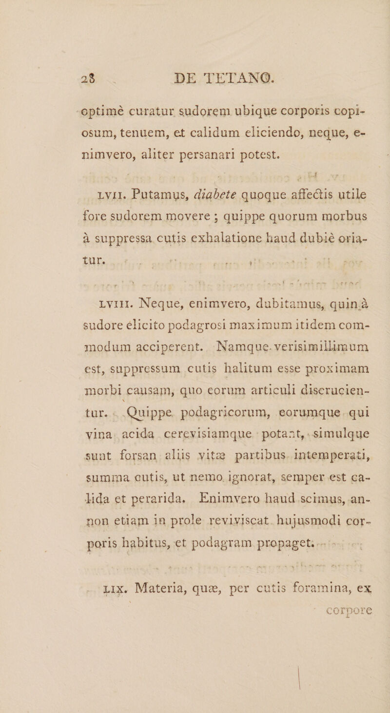 optime curatur s.udorem ubique corporis copi¬ osum, tenuem, et calidum eliciendo, neque, e- nimvero, aliter persanari potest. lvxi. Putamus, diabete quoque affe&amp;is utiLe fore sudorem movere ; quippe quorum morbus a suppressa cutis exhalatione haud dubie oria¬ tur. * s * ’ ^ l _ * 2. &gt;&gt; &lt; »- ■»%- f f &lt;%/• *  * .r. t * ’ ' ■ * ■ lviii. Neque, enimvero, dubitamus, quin a sudore elicito podagrosi maximum itidem com¬ modum acciperent. Namque verisimillimum est, suppressum cutis halitum esse proximam morbi causam, quo eorum articuli diserucien- N tur. Quippe podagricorum, eorumque qui vina acida cerevisiamque potant, simulque sunt forsan aliis vitee partibus intemperati, summa cutis, ut nemo ignorat, semper est ca¬ lida et perarida. Enimvero haud scimus, an- non etiam in prole reviviscat hujusmodi cor¬ poris habitus, et podagram propaget. lix. Materia, quae, per cutis foramina, ex corpore