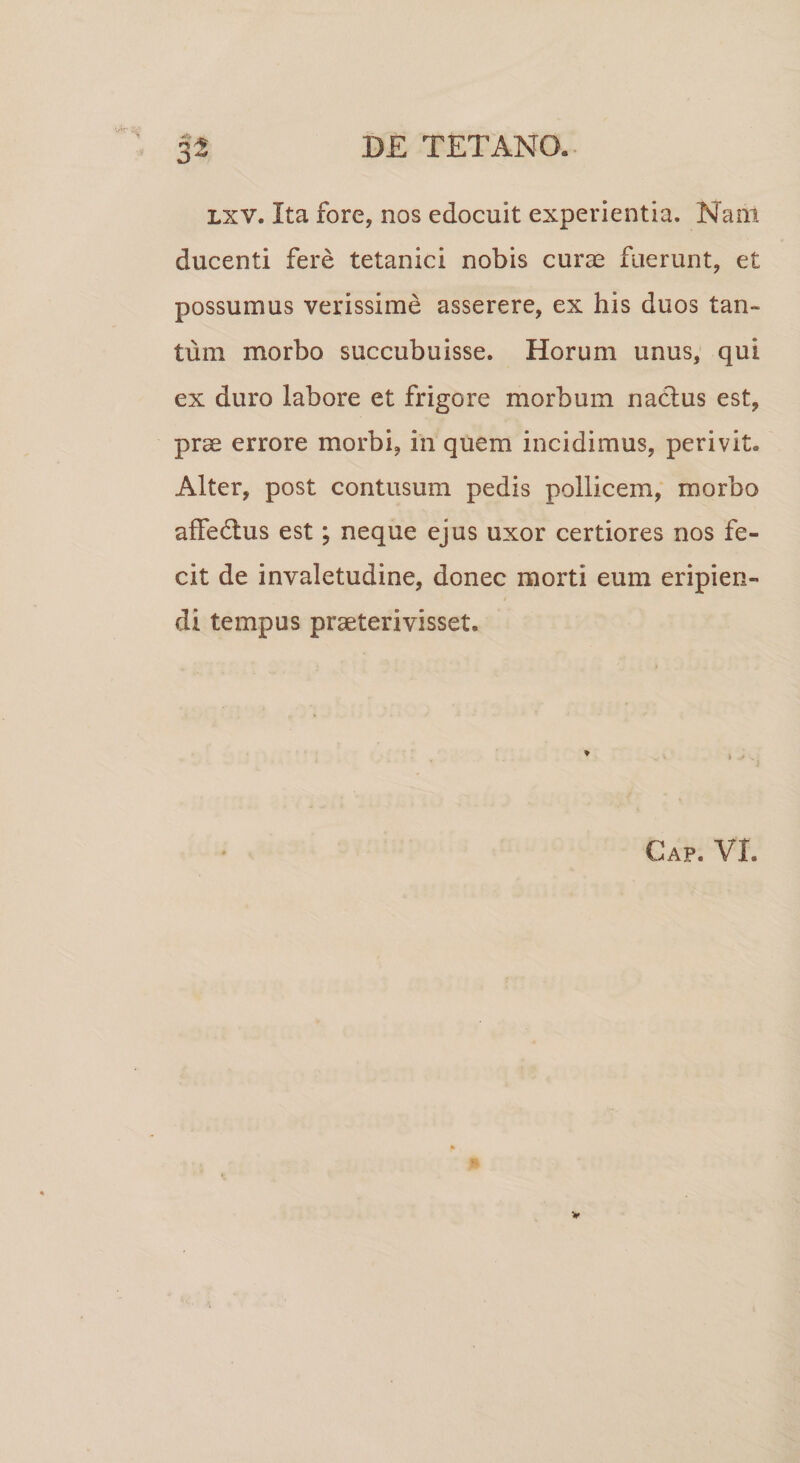 lxv. Ita fore, nos edocuit experientia. Nam ducenti fere tetanici nobis curae fuerunt, et possumus verissime asserere, ex his duos tan¬ tum morbo succubuisse. Horum unus, qui ex duro labore et frigore morbum nactus est, prae errore morbi, in quem incidimus, perivit. Alter, post contusum pedis pollicem, morbo affectus est; neque ejus uxor certiores nos fe¬ cit de invaletudine, donec morti eum eripien¬ di tempus praeterivisset. ♦