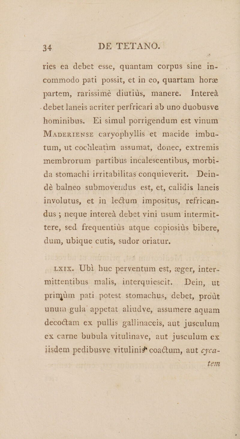 ries ea debet esse, quantam corpus sine in¬ commodo pati possit, et in eo, quartam horae partem, rarissime diutius, manere. Interea debet laneis acriter perfricari ab uno duobusve hominibus. Ei simul porrigendum est vinum Maderiense carvophyllis et macide imbu¬ tum, ut cochleatim assumat, donec, extremis membrorum partibus incalescentibus, morbi¬ da stomachi irritabilitas conquieverit. Dein¬ de balneo submovendus est, et, calidis laneis involutus, et in leUum impositus, refrican¬ dus ; neque interea debet vini usum intermit¬ tere, sed frequentius atque copiosius bibere, dum, ubique cutis, sudor oriatur. i lxix. Ubi huc perventum est, mger, inter¬ mittentibus malis, interquiescit. Dein, ut prinjuin pati potest stomachus, debet, prout unum gula appetat aliudve, assumere aquam deco&amp;am ex pullis gallinaceis, aut jusculum ex carne bubula vitulina ve, aut jusculum ex iisdem pedibusve vitulinis coadum, aut cyca- tem