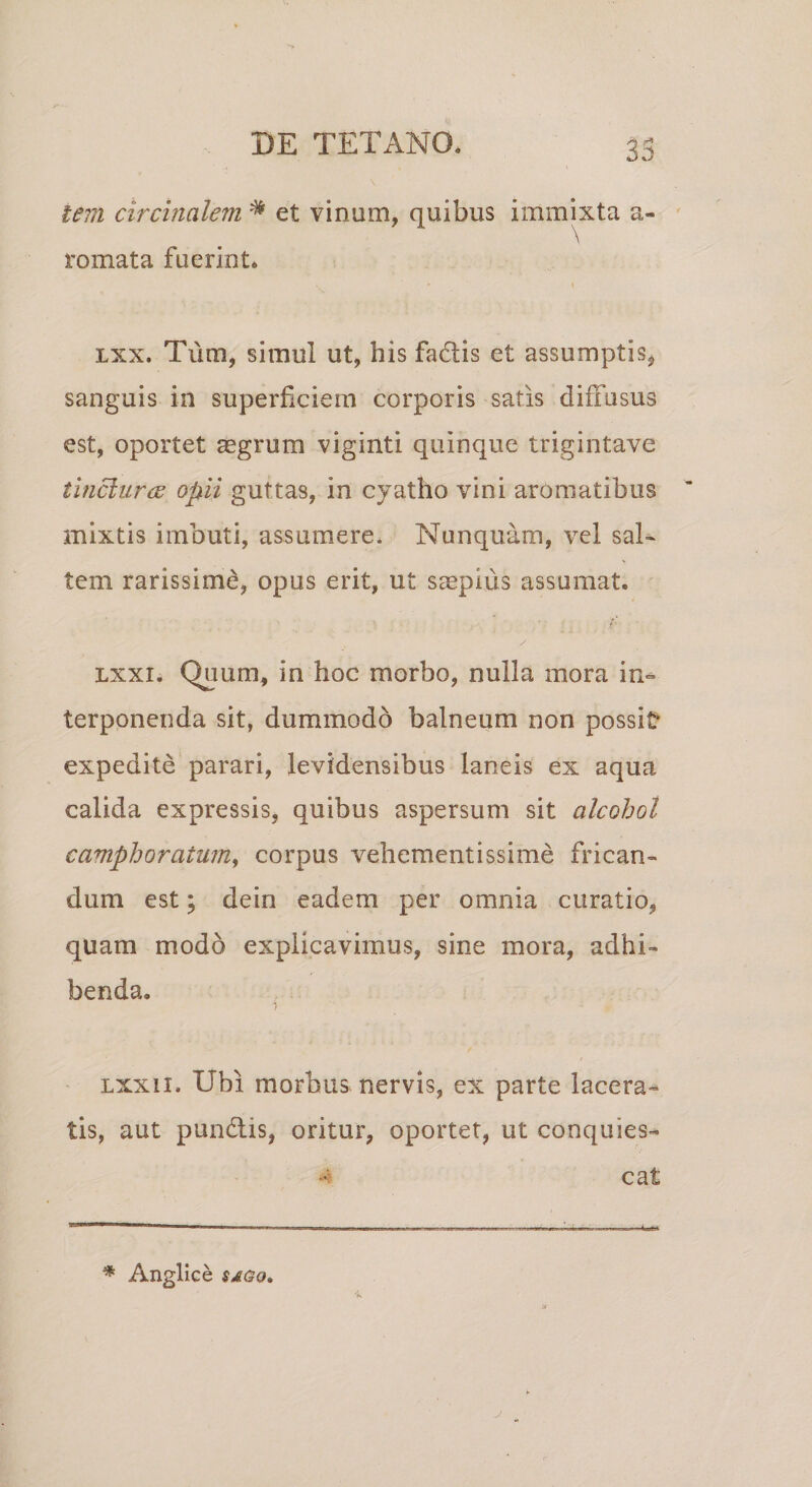 53 lem circinalem * et vinum, quibus immixta a- romata fuerint. lxx. Tum, simul ut, bis fadtis et assumptis* sanguis in superficiem corporis satis diffusus est, oportet aegrum viginti quinque trigintave tinclunz opii guttas, in cyatho vini aromatibus mixtis imbuti, assumere. Nunquam, vel sal¬ tem rarissimi, opus erit, ut saepius assumat. , /• lxxi. Quum, in hoc morbo, nulla mora in¬ terponenda sit, dummodo balneum non possit* expedite parari, levidensibus laneis ex aqua calida expressis, quibus aspersum sit alcohol camphoratum, corpus vehementissime frican¬ dum est; dein eadem per omnia curatio, quam modo explicavimus, sine mora, adhi¬ benda. lxxix. Ubi morbus nervis, ex parte lacera¬ tis, aut pundtis, oritur, oportet, ut conquies¬ cat * Angiice sago.