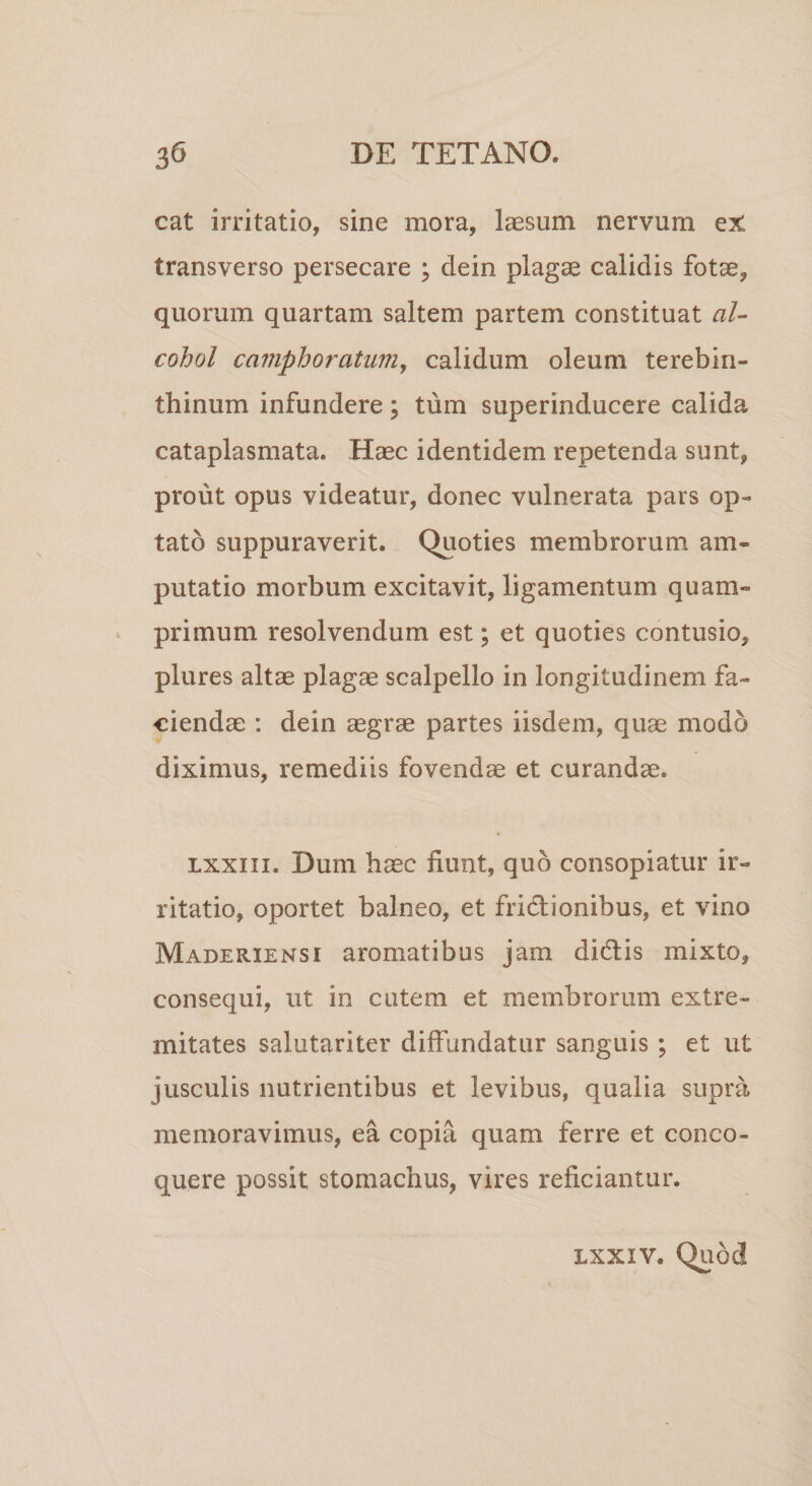 cat irritatio, sine mora, laesum nervum ex transverso persecare ; dein plagae calidis fotae, quorum quartam saltem partem constituat al¬ cohol camphoratum, calidum oleum terebin¬ thinum infundere; tum superinducere calida cataplasmata. Haec identidem repetenda sunt, prout opus videatur, donec vulnerata pars op¬ tato suppuraverit. Quoties membrorum am¬ putatio morbum excitavit, ligamentum quam¬ primum resolvendum est; et quoties contusio, plures altae plagae scalpello in longitudinem fa¬ ciendae : dein aegrae partes iisdem, quae modo diximus, remediis fovendae et curandae. lxxiii. Dum haec fiunt, quo consopiatur ir¬ ritatio, oportet balneo, et frictionibus, et vino Maderiensi aromatibus jam didtis mixto, consequi, ut in cutem et membrorum extre¬ mitates salutariter diffundatur sanguis ; et ut jusculis nutrientibus et levibus, qualia supra memoravimus, ea copia quam ferre et conco¬ quere possit stomachus, vires reficiantur. lxxiv. Quod