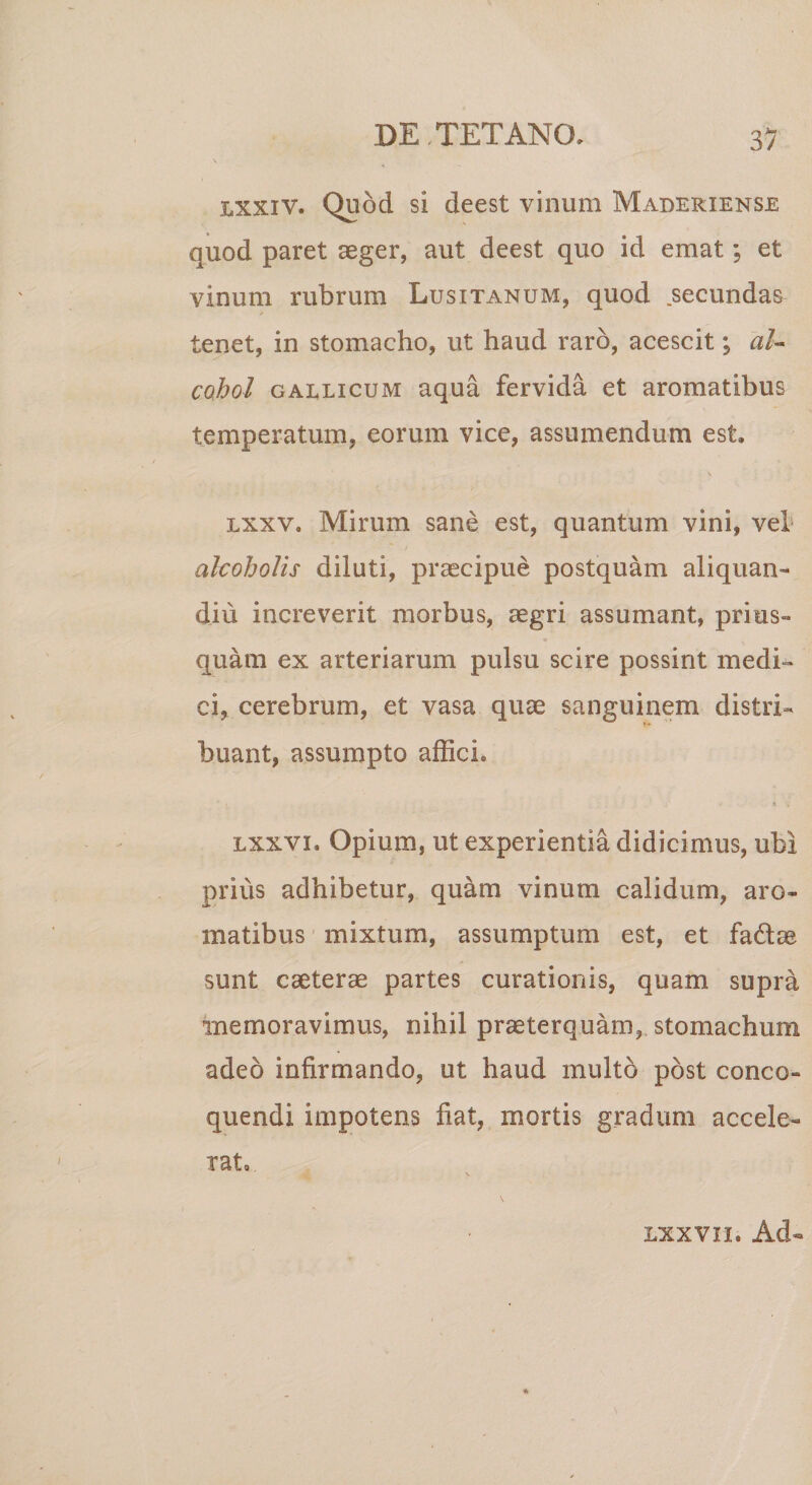 lxxiv. Quod si deest vinum Maderiense quod paret aeger, aut deest quo id emat; et vinum rubrum Lusitanum, quod secundas tenet, in stomacho, ut haud raro, acescit; al¬ cohol gaelicum aqua fervida et aromatibus temperatum, eorum vice, assumendum est. lxxv. Mirum sane est, quantum vini, vel alcoholis diluti, praecipue postquam aliquan» diu increverit morbus, aegri assumant, prius» «» quam ex arteriarum pulsu scire possint medi¬ ci, cerebrum, et vasa quae sanguinem distri¬ buant, assumpto affici. i % . Lxxvi. Opium, ut experientia didicimus, ubi prius adhibetur, quam vinum calidum, aro¬ matibus mixtum, assumptum est, et fa6tae sunt caeterae partes curationis, quam supra memoravimus, nihil praeterquam, stomachum adeo infirmando, ut haud inulto post conco¬ quendi impotens fiat, mortis gradum accele¬ rat. lxxv ii. Ad-