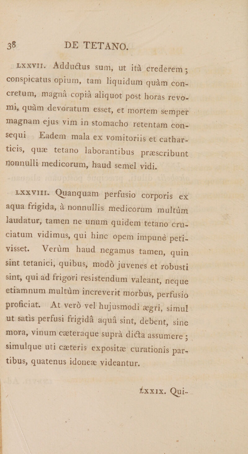 lxxvii. Addudus sum, ut ita crederem ^ conspicatus opium, tam liquidum quam con¬ cretum, magna copia aliquot post horas revo¬ mi, quam devoratum esset, et mortem semper magnam ejus vim in stomacho retentam con¬ sequi Eadem mala ex vomitoriis et cathar- tmis, quae tetano laborantibus praescribunt nonnulli medicorum, haud semel vidi. lxxvtii. Quanquam perfusio corporis ex aqua frigida, a nonnullis medicorum multum laudatur, tamen ne unum quidem tetano cru¬ ciatum vidimus, qui hinc opem impune peti¬ visset. Verum haud negamus tamen, quin sint tetanici, quibus, modo juvenes et robusti sint, qui ad frigori resistendum valeant, neque etiamnum multum increverit morbus, perfusio proficiat. At vero vel hujusmodi aegri, simul ut satis perfusi frigida aqua sint, debent, sine mora, vinum caeteraque supra dida assumere ; simulque uti caeteris expositae curationis par¬ tibus, quatenus idoneae videantur. ixxix. Qui-