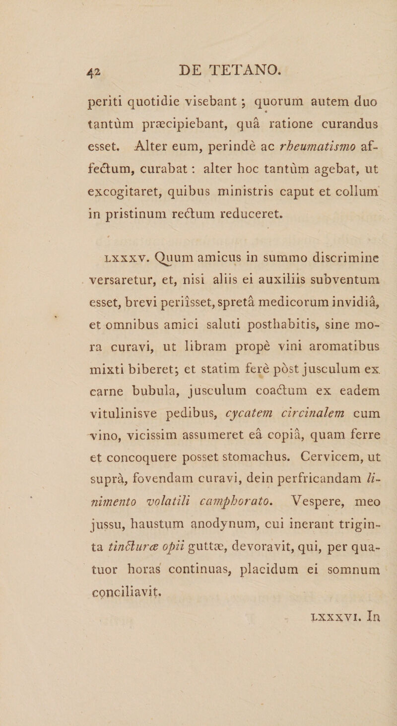 periti quotidie visebant; quorum autem duo tantum praecipiebant, qua ratione curandus esset. Alter eum, perinde ac rheumatismo af¬ fectum, curabat: alter hoc tantum agebat, ut excogitaret, quibus ministris caput et collum in pristinum redtum reduceret. lxxxv. Quum amicus in summo discrimine versaretur, et, nisi aliis ei auxiliis subventum esset, brevi perixsset, spreta medicorum invidia, et omnibus amici saluti posthabitis, sine mo¬ ra curavi, ut libram prope vini aromatibus mixti biberet; et statim fere post jusculum ex. carne bubula, jusculum coadtum ex eadem vitulinisve pedibus, cycatem circinalem cum vino, vicissim assumeret ea copia, quam ferre et concoquere posset stomachus. Cervicem, ut supra, fovendam curavi, dein perfricandam li¬ nimento volatili camphorato. Vespere, meo jussu, haustum anodynum, cui inerant trigin¬ ta tinElurce opii guttae, devoravit, qui, per qua- tuor horas continuas, placidum ei somnum conciliavit. lxxxvi. In