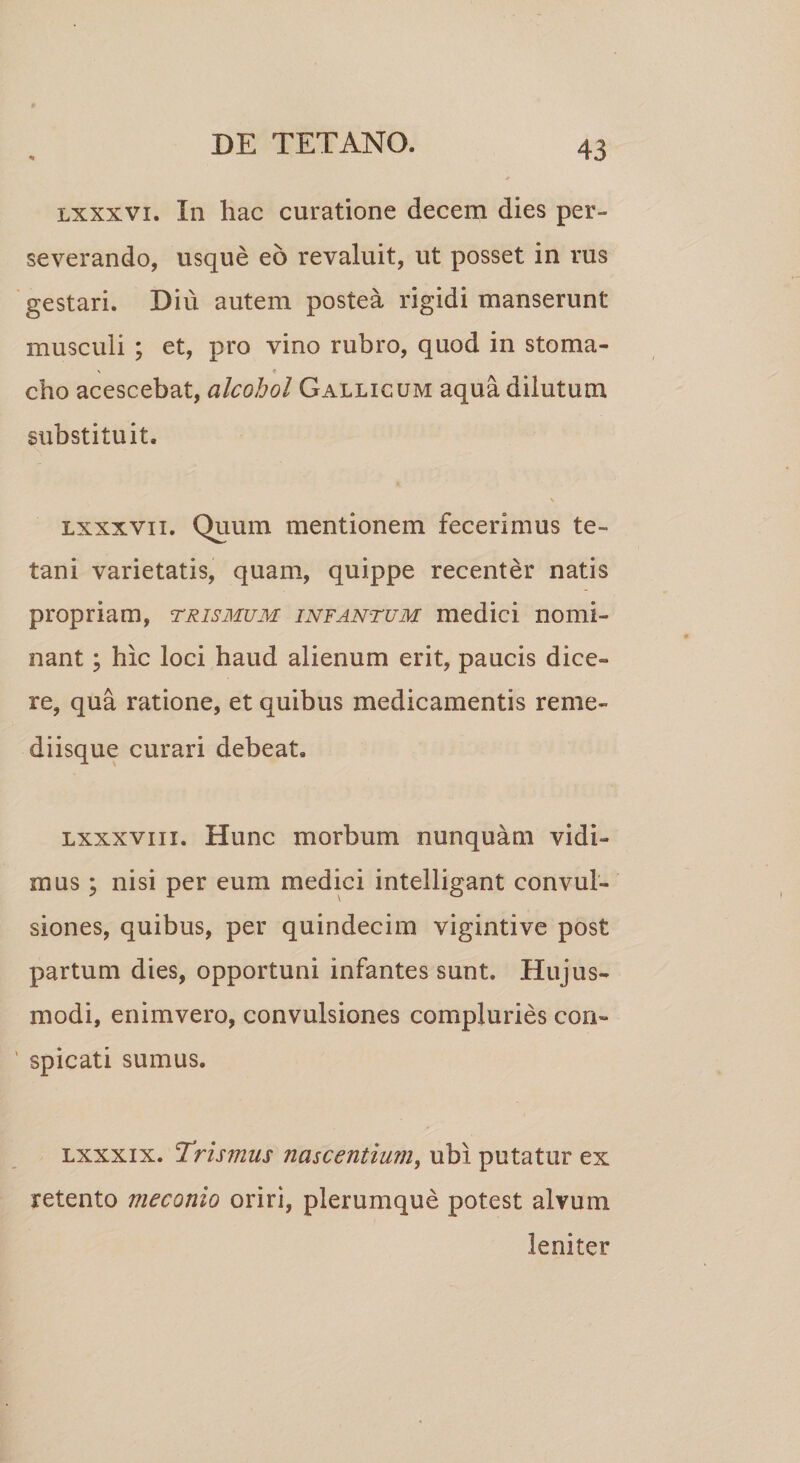 lxxxvi. In hac curatione decem dies per¬ severando, usque eo revaluit, ut posset in rus gestari. Diu autem postea rigidi manserunt musculi ; et, pro vino rubro, quod in stoma¬ cho acescebat, alcohol Gallicum aqua dilutum substituit. lxxxvii. Quum mentionem fecerimus te¬ tani varietatis, quam, quippe recenter natis propriam, trismum infantum medici nomi¬ nant ; hic loci haud alienum erit, paucis dice¬ re, qua ratione, et quibus medicamentis reme¬ diisque curari debeat. lxxxviii. Hunc morbum nunquam vidi¬ mus; nisi per eum medici intelligant convul¬ siones, quibus, per quindecim vigintive post partum dies, opportuni infantes sunt. Hujus¬ modi, enimvero, convulsiones compluries con¬ spicati sumus. lxxxix. 'Trismus nascentium, ubi putatur ex retento meconio oriri, plerumque potest alvum leniter