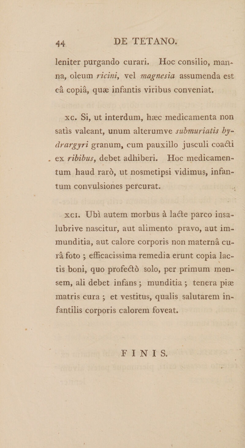 leniter purgando curari. Hoc consilio, man¬ na, oleum ricini, vel magnesia assumenda est ea copia, quae infantis viribus conveniat. xc. Si, ut interdum, haec medicamenta non satis valeant, unum alterumve submuriatis hy~ drargyri granum, cum pauxillo jusculi coadti . ex ribibus, debet adhiberi. Hoc medicamen¬ tum haud raro, ut nosmetipsi vidimus, infan- tum convulsiones percurat. ... xci. Ubi autem morbus a ladle parco insa- lubrive nascitur, aut alimento pravo, aut im- munditia, aut calore corporis non materna cu¬ ra foto ; e dicacissima remedia erunt copia lac- * tis boni, quo profe&amp;o solo, per primum men¬ sem, ali debet infans; munditia ; tenera piae matris cura ; et vestitus, qualis salutarem in¬ fantilis corporis calorem foveat. FINIS.