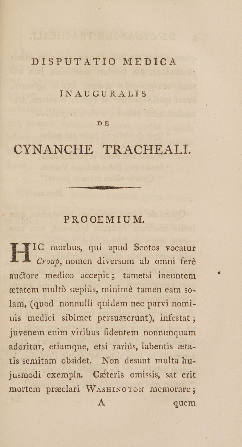 INAUGURALIS I) E CYNANCHE TRACHEALE PROOEMIUM. HIC morbus, qui apud Scotos vocatur Group, nomen diversum ab omni fere auctore medico accepit; tametsi ineuntem aetatem multo saepius, minime tamen eam so¬ lam, (quod nonnulli quidem nec parvi nomi¬ nis medici sibimet persuaserunt), infestat; juvenem enim viribus fidentem nonnunquam adoritur, etiamque, etsi rarius, labentis aeta¬ tis semitam obsidet. Non desunt multa hu¬ jusmodi exempla. Caeteris omissis, sat erit mortem praeclari Washington memorare j A quem