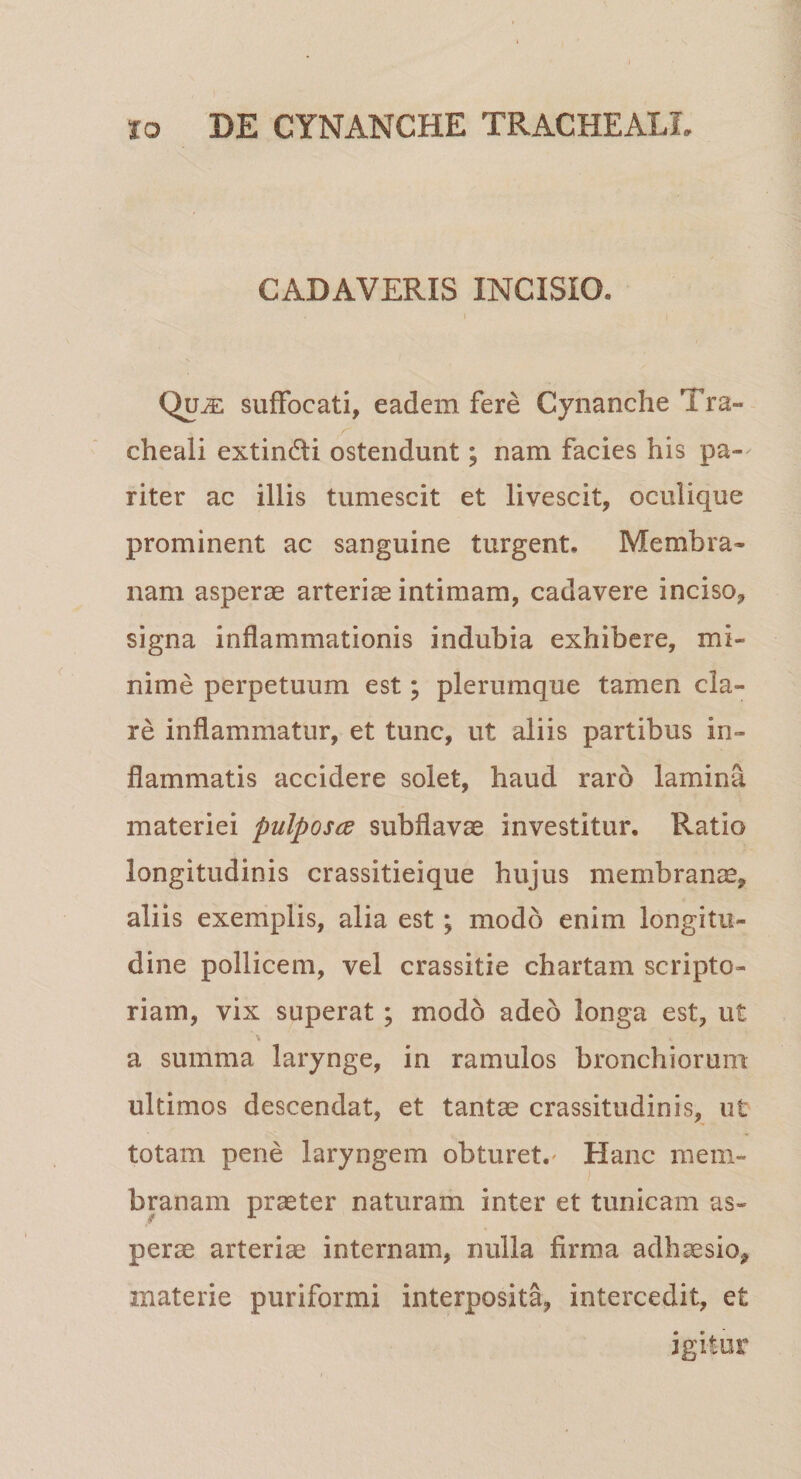 CADAVERIS INCISIO. Qui£ suffocati, eadem fere Cynanche Tra¬ cheali extin&amp;i ostendunt; nam facies his pa¬ riter ac illis tumescit et livescit, oculique prominent ac sanguine turgent. Membra¬ nam asperae arteriae intimam, cadavere inciso, signa inflammationis indubia exhibere, mi¬ nime perpetuum est; plerumque tamen cla¬ re inflammatur, et tunc, ut aliis partibus in¬ flammatis accidere solet, haud raro lamina materiei pulposce subflavae investitur. Ratio longitudinis crassitieique hujus membranae, aliis exemplis, alia est; modo enim longitu¬ dine pollicem, vel crassitie chartam scripto¬ riam, vix superat ; modo adeo longa est, ut a summa larynge, in ramulos bronchiorum ultimos descendat, et tantae crassitudinis, ut totam pene laryngem obturet.' Hanc mem¬ branam praeter naturam inter et tunicam as¬ perae arteriae internam, nulla firma adhaesio, materie puriformi interposita, intercedit, et