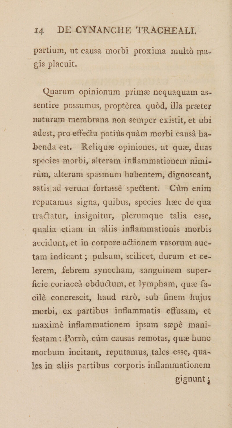 partium, ut causa morbi proxima multo ma¬ gis placuit. Quarum opinionum primas nequaquam as- sentire possumus, propterea quod, illa praeter naturam membrana non semper existit, et ubi adest, pro effectu potius quam morbi causa ha¬ benda est. Reliquae opiniones, ut quse, duas species morbi, alteram inflammationem nimi¬ rum, alteram spasmum habentem, dignoscant, satis ad verum fortasse spedent. Cum enim reputamus signa, quibus, species haec de qua tradatur, insignitur, plerumque talia esse, qualia etiam in aliis inflammationis morbis accidunt, et in corpore adionem vasorum auc¬ tam indicant; pulsum, scilicet, durum et ce¬ lerem, febrem synocham, sanguinem super¬ ficie coriacea obdudum, et lympham, quas fa¬ cile concrescit, haud raro, sub finem hujus morbi, ex partibus inflammatis effusam, et maxime inflammationem ipsam saepe mani¬ festam : Porro, cum causas remotas, quae hunc morbum incitant, reputamus, tales esse, qua- Jcs in aliis partibus corporis inflammationem gignunt $