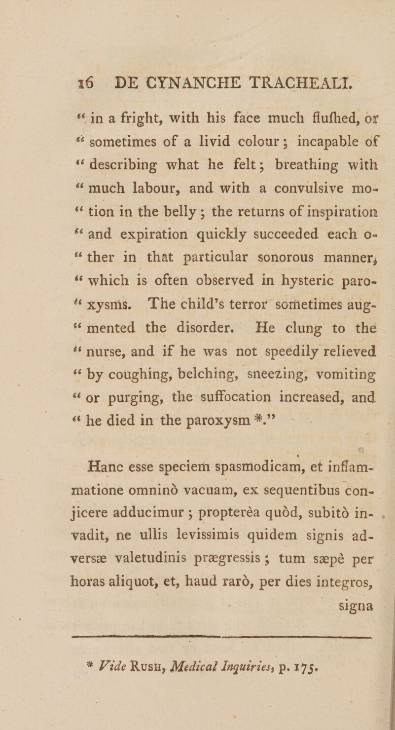 u. in a fright, with his face much flufhed, bt 66 sometimes of a livid colour; incapable of u describing what he felt; breathing with H much labour, and with a convulsive mo~ u tion in the belly; the returns of inspiration S6 and expiration quickly succeeded each o- “ ther in that particular sonorous manner* “ which is often observed in hysteric paro- H xysms. The child’s terror sometimes aug-  mented the disorder. He clung to the tc nurse, and if he was not speedily relieved “ by coughing, belching, sneezing, vomiting u or purging, the suffocation increased, and a he died in the paroxysm * Hanc esse speciem spasmodicam, et inflam¬ matione omnino vacuam, ex sequentibus con¬ jicere adducimur ; propterea quod, subito in¬ vadit, ne ullis levissimis quidem signis ad¬ versae valetudinis praegressis ; tum saepe per horas aliquot, et, haud raro, per dies integros, signa • Vide Rush, Me dic ai Inquiries, p. 175*