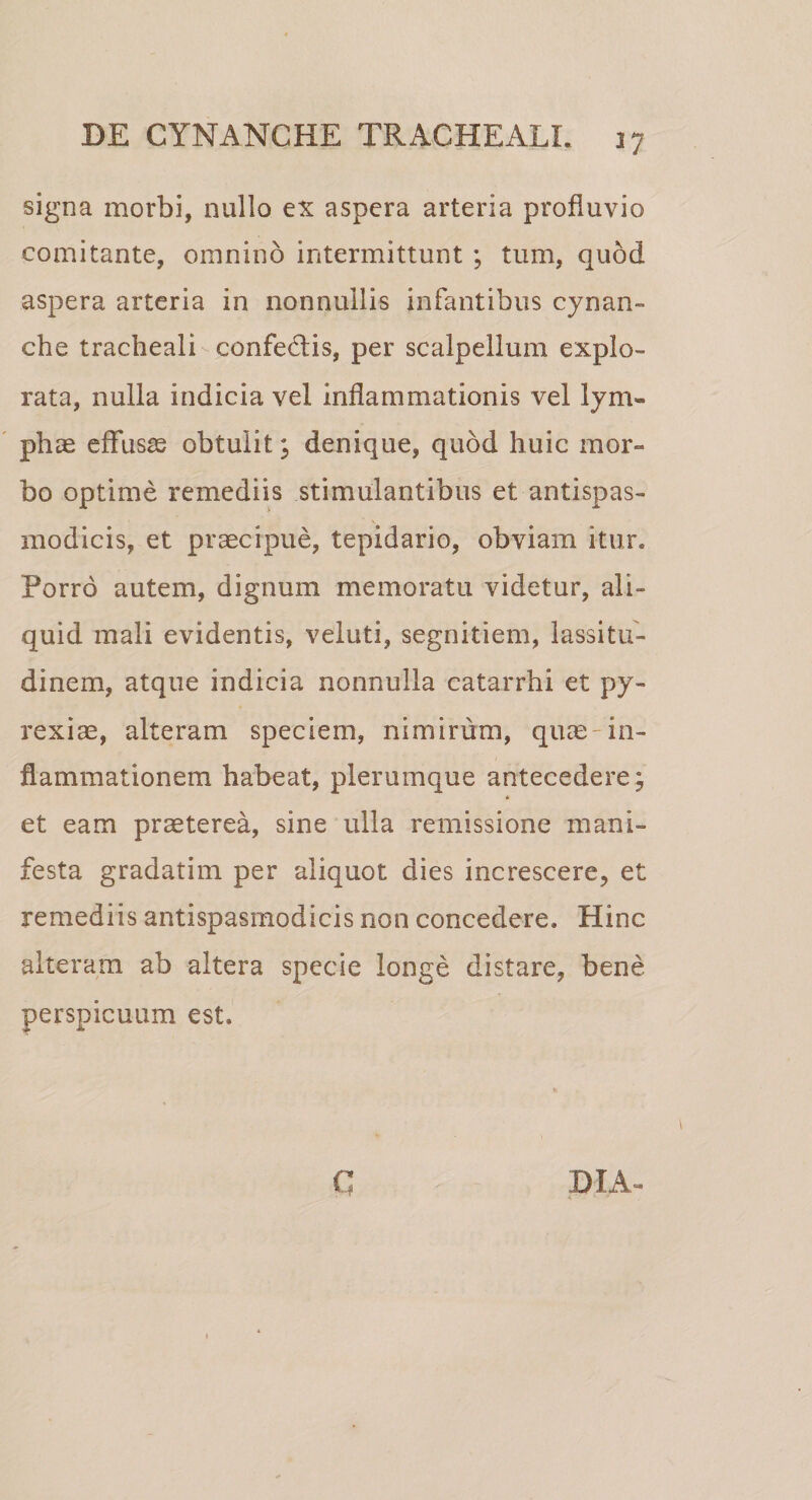 signa morbi, nullo ex aspera arteria profluvio comitante, omnino intermittunt ; tum, quod aspera arteria in nonnullis infantibus cynan¬ che tracheali confedtis, per scalpellum explo¬ rata, nulla indicia vel inflammationis vel lym¬ phae effusae obtulit; denique, quod huic mor¬ bo optime remediis stimulantibus et antispas- modicis, et praecipue, tepidario, obviam itur. Porro autem, dignum memoratu videtur, ali¬ quid mali evidentis, veluti, segnitiem, lassitu¬ dinem, atque indicia nonnulla catarrhi et py- rexiae, alteram speciem, nimirum, quae-in¬ flammationem habeat, plerumque antecedere; * et eam praeterea, sine ulla remissione mani¬ festa gradatim per aliquot dies increscere, et remediis antispasrnodicis non concedere. Hinc alteram ab altera specie longe distare, bene perspicuum est. C DIA-