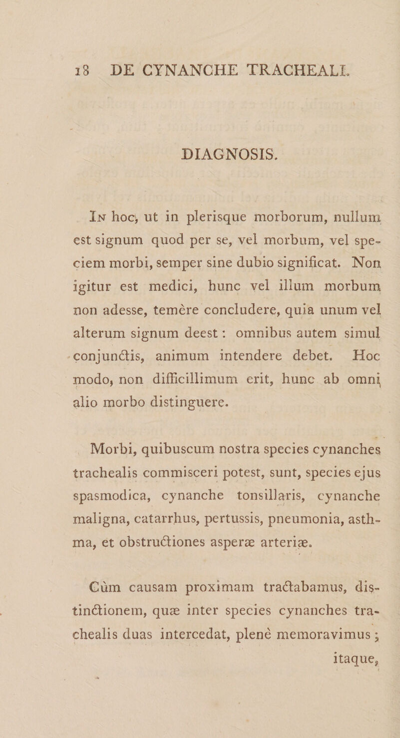 DIAGNOSIS. In hoc, ut in plerisque morborum, nullum est signum quod per se, vel morbum, vel spe¬ ciem morbi, semper sine dubio significat. Non igitur est medici, hunc vel illum morbum non adesse, temere concludere, quia unum vel alterum signum deest: omnibus autem simul conjunCtis, animum intendere debet. Hoc modo, non difficillimum erit, hunc ab omni alio morbo distinguere. Morbi, quibuscum nostra species cynanches trachealis commisceri potest, sunt, species ejus spasmodica, cynanche tonsillaris, cynanche maligna, catarrhus, pertussis, pneumonia, asth¬ ma, et obstructiones asperse arteriae. Cum causam proximam traCtabamus, dis- tinCtionem, quae inter species cynanches tra¬ chealis duas intercedat, plene memoravimus; itaque^