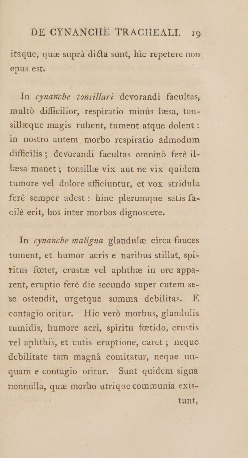 itaque, quae supra di&amp;a sunt, hic repetere non epus est0 In cynanche tonsillari devorandi facultas* multo difficilior, respiratio minus laesa, ton¬ sillaeque magis rubent, tument atque dolent : in nostro autem morbo respiratio admodum difficilis ; devorandi facultas omnino fere il¬ laesa manet; tonsillae vix aut ne vix quidem tumore vel dolore afficiuntur, et vox stridula fere semper adest : hinc plerumque satis fa¬ cile erit, hos inter morbos dignoscere. In cynanche maligna glandulae circa fauces tument, et humor acris e naribus stillat, spi¬ ritus foetet, crustae vel aphthae in ore appa¬ rent, eruptio fere die secundo super cutem se- se ostendit, urgetque summa debilitas. E contagio oritur. Hic vero morbus, glandulis tumidis, humore acri, spiritu foetido, crustis vel aphthis, et cutis eruptione, caret ; neque debilitate tam magna comitatur, neque un¬ quam e contagio oritur. Sunt quidem signa nonnulla, quae morbo utrique communia exis- tunt,