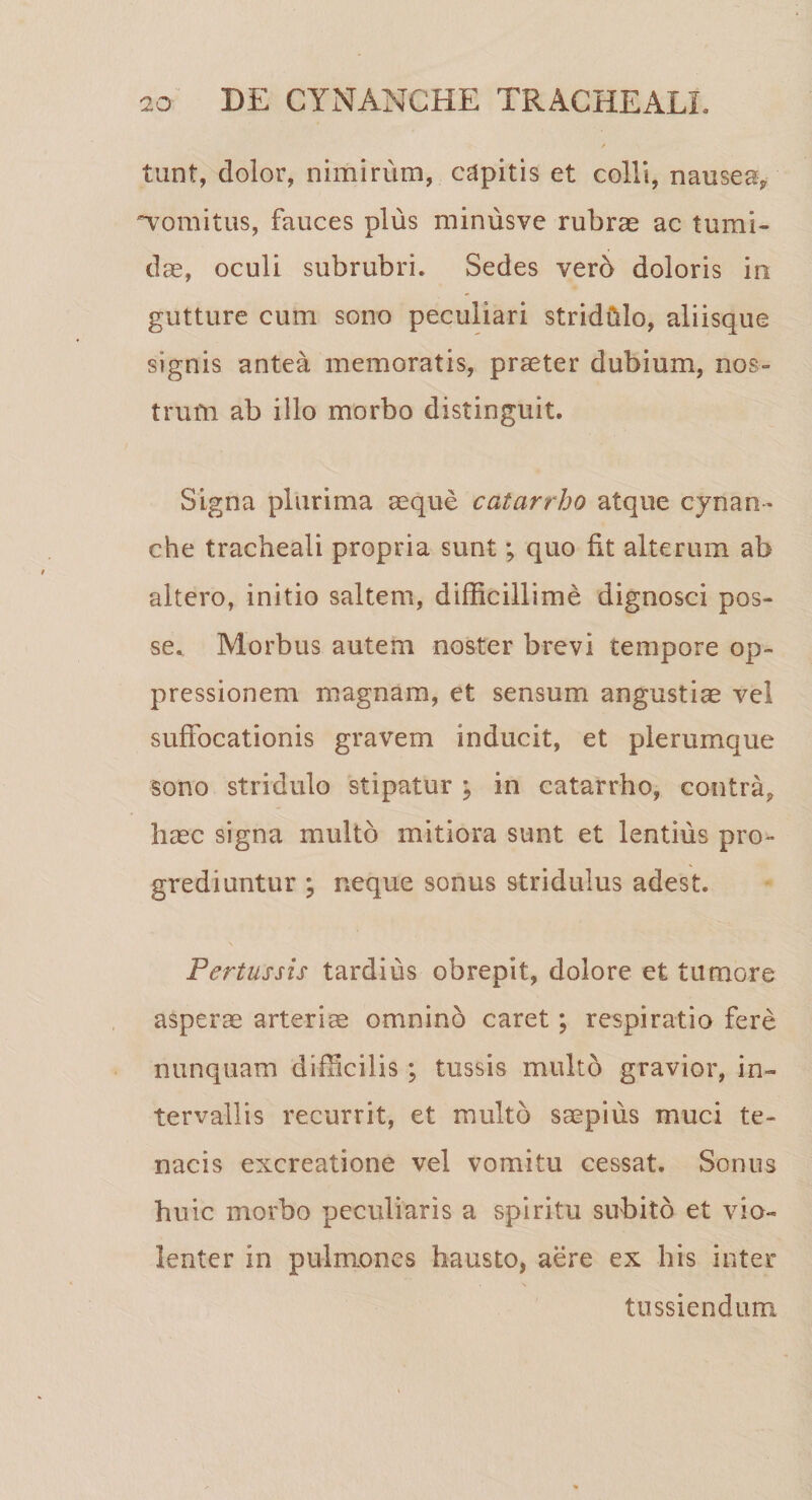 tunt, dolor, nimirum, capitis et colli, nausea* •vomitus, fauces plus minusve rubrae ac tumi¬ dae, oculi subrubri. Sedes vero doloris in gutture cum sono peculiari stridhlo, aliisque signis antea memoratis, praeter dubium, nos¬ trum ab illo morbo distinguit. Signa plurima aeque catarrho atque cynan¬ che tracheali propria sunt; quo fit alterum ab altero, initio saltem, difficillime dignosci pos¬ se. Morbus autem noster brevi cempore op¬ pressionem magnam, et sensum angustiae vel suffocationis gravem inducit, et plerumque sono stridulo stipatur ; in catarrho, contra, haec signa multo mitiora sunt et lentius pro¬ grediuntur \ neque sonus stridulus adest. \ Pertussis tardius obrepit, dolore et tumore asperae arteriae omnino caret; respiratio fere nunquam difficilis ; tussis multo gravior, in¬ tervallis recurrit, et multo saepius muci te¬ nacis excreatione vel vomitu cessat. Sonus huic morbo peculiaris a spiritu subito et vio¬ lenter in pulmones hausto, aere ex his inter tussiendum