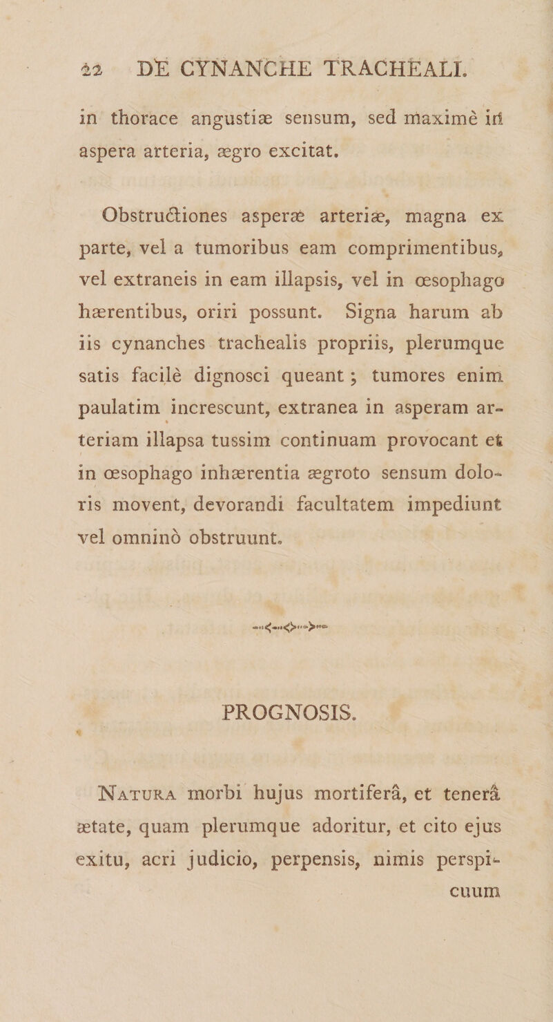 in thorace angustiae sensum, sed maxime iri aspera arteria, aegro excitat. ObstruHiones asperat arteriae, magna ex parte, vel a tumoribus eam comprimentibus, vel extraneis in eam illapsis, vel in oesophago haerentibus, oriri possunt. Signa harum ab iis cynanches trachealis propriis, plerumque satis facile dignosci queant; tumores enim paulatim increscunt, extranea in asperam ar- * teriam illapsa tussim continuam provocant et in oesophago inhaerentia aegroto sensum dolo¬ ris movent, devorandi facultatem impediunt vel omnino obstruunt. PROGNOSIS. * Natura morbi hujus mortifera, et teneri aetate, quam plerumque adoritur, et cito ejus exitu, acri judicio, perpensis, nimis perspL cuum