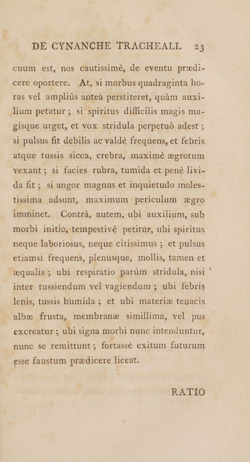 cuum est, nos cautissime, de eventu praedi¬ cere oportere. At, si morbus quadraginta ho¬ ras vel amplius antea perstiteret, quam auxi¬ lium petatur; si spiritus difficilis magis ma¬ gisque urget, et vox stridula perpetuo adest; si pulsus fit debilis ac valde frequens, et febris atque tussis sicca, crebra, maxime aegrotum vexant; si facies rubra, tumida et pene livi¬ da fit ; si angor magnus et inquietudo moles¬ tissima adsunt, maximum periculum aegro imminet. Contra, autem, ubi auxilium, sub morbi initio, tempestive petitur, ubi spiritus neque laboriosus, neque citissimus ; et pulsus etiamsi frequens, plenusque, mollis, tamen et aequalis ; ubi respiratio parum stridula, nisi inter tussiendum vel vagiendum ; ubi febris lenis, tussis humida ; et ubi materiae tenacis albae frusta, membranae simillima, vel pus excreatur ; ubi signa morbi nunc intenduntur, nunc se remittunt; fortasse exitum futurum esse faustum praedicere liceat. RATIO