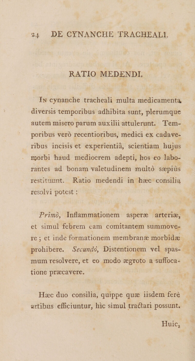 RATIO MEDENDI. In cynanche tracheali multa medicamenta* diversis temporibus adhibita sunt, plerumque autem misero parum auxilii attulerunt. Tem¬ poribus vero recentioribus, medici ex cadave¬ ribus incisis et experientia, scientiam hujus morbi haud mediocrem adepti, hos eo labo¬ rantes ad bonam valetudinem multo saepius restituunt. Ratio medendi in haec consilia resolvi potest: Primo, Inflammationem asperae arteriae, et simul febrem eam comitantem summo ve¬ re ; et inde formationem membranae morbidae prohibere. Secundo, Distentionem vel spas¬ mum resolvere, et eo modo aegroto a suffoca¬ tione praecavere. Haec duo consilia, quippe quae iisdem fere artibus efficiuntur, hic simul tra&amp;ari possunt. Huic,