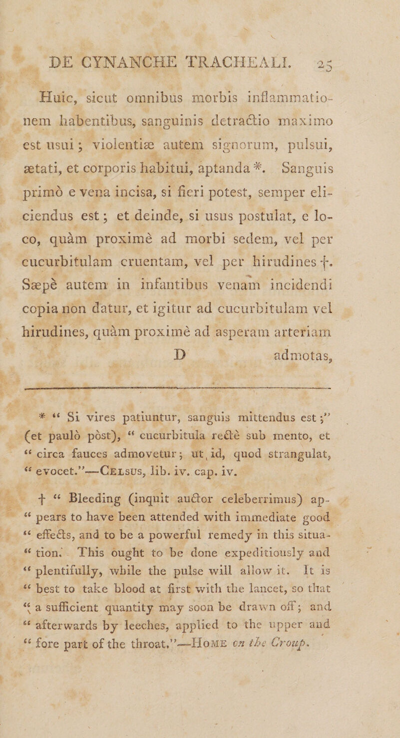 V DE CYNANCHE TRACHEALI. 2^ Huic, sicut omnibus morbis inflammatio¬ nem habentibus, sanguinis detractio maximo est usui; violentias autem signorum, pulsui, astati, et corporis habitui, aptanda Sanguis primo e vena incisa, si fieri potest, semper eli¬ ciendus est; et deinde, si usus postulat, e lo¬ co, quam proxime ad morbi sedem, vel per cucurbitulam cruentam, vel per hirudines f. Saepe autem in infantibus venam incidendi copia non datur, et igitur ad cucurbitulam vel hirudines, quam proxime ad asperam arteriam D admotas, * “ Si vires patiuntur, sanguis mittendus est *,iJ (et paulo post), u cucurbitula redie sub mento, et “ circa fauces admovetur; ut,id, quod strangulat, &lt;s evocet.’—-Celsus, lib. iv. cap. iv. ■f “ Bleeding (inquit audior celeberrimus) ap~ u pears to have been attended with immediate good &lt;c effedls, and to be a powerful remedj in tliis situa- “ tion. 7dhis ougbt to be done expeditiously and 6t plentifully, wbile the pulse will allow it. It is 4£ best to take blood at first with the lancet, so that “ a sufficient quantity may soon be drawn off; and se afterwards by leeclies, applied to the upper and (i fore part of the throat.”—Home cn the Group.