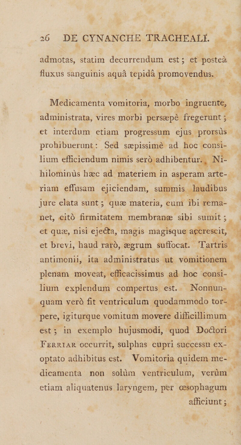 admotas, statim decurrendum est; et postea fluxus sanguinis aqua tepida promovendus. \ Medicamenta vomitoria, morbo ingruente, administrata, vires morbi persaepe fregerant; et interdum etiam progressum ejus prorsus prohibuerunt: Sed saepissime ad hoc consi¬ lium efficiendum nimis sero adhibentur.. Ni¬ hilominus haec ad materiem in asperam, arte¬ riam effusam ejiciendam, summis laudibus jure elata sunt; quae materia, cum ibi rema¬ net, cito firmitatem membranae sibi sumit; et quae, nisi ejedta, magis magisque accrescit, et brevi, haud raro, aegrum suffocat. Tartris antimonii, ita administratus ut vomitionem plenam moveat, efficacissimus ad hoc consi¬ lium explendum compertus est. Nonnun- quam vero fit ventriculum quodammodo tor¬ pere, igiturque vomitum movere difficillimum est ; in exemplo hujusmodi, quod Do&pri Ferriar occurrit, sulphas cupri successu ex¬ optato adhibitus est. Vomitoria quidem me¬ dicamenta non solum ventriculum, verum etiam aliquatenus laryngem, per oesophagum afficiunt:
