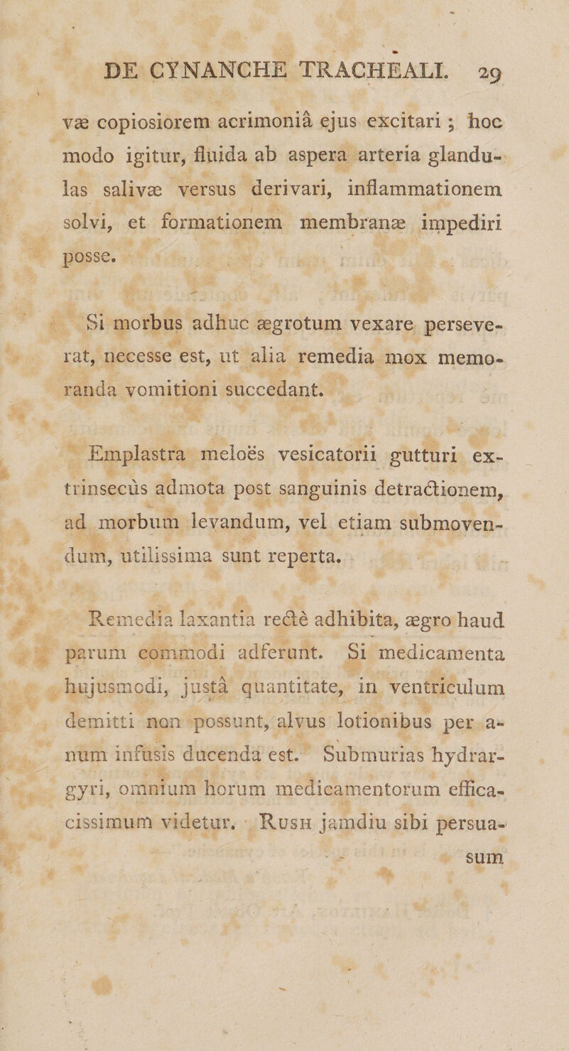 vae copiosiorem acrimonia ejus excitari; hoc modo igitur, fluida ab aspera arteria glandu¬ las salivae versus derivari, inflammationem solvi, et formationem membranas impediri posse. Si morbus adhuc aegrotum vexare perseve¬ rat, neeesse est, ut alia remedia mox memo¬ randa vomitioni succedant. Emplastra meloes vesicatorii gutturi ex¬ trinsecus admota post sanguinis detradlionem, ad morbum levandum, vel etiam submoven¬ dum, utilissima sunt reperta. Remedia laxantia redle adhibita, aegro baud parum commodi adferunt. Si medicamenta hujusmodi, justa quantitate, in ventriculum demitti non possunt, alvus lotionibus per a- xmm infusis ducenda est. Submurias hydrar- gyri, omnium horum medicamentorum effica- cissimum videtur. Rush jamdiu sibi persua¬