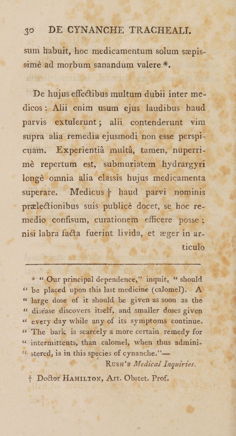 sum habuit, hoc medicamentum solum saepis¬ sime ad morbum sanandum valere i « ■* * , , De hujus efFedibus multum dubii inter me¬ dicos : Alii enim usum ejus laudibus haud parvis extulerunt; alii contenderunt vim supra alia remedia ejusmodi non esse perspi¬ cuam. Experientia multa, tamen, nuperri¬ me repertum est, submuriatem hydrargyri longe omnia alia classis hujus medicamenta superare. Medicus j* haud parvi nominis prseledionibus suis publice docet, se hoc re¬ medio confisum, curationem efficere posse ; nisi labra fada fuerint livida, et aeger in ar¬ ticulo * “ Our principal dependence,” inquit, u should (e be placed upon this last medicine (calomel). A “ large dose of it sliould be given as soon as the &lt;c disease discovers itself, and smaller doses given 66 every day while any of its symptoms continue. 66 The bark is scarcely a more certain remedy for u intermittents, than calomel, when thus admini- stered, is in this species of cynanche.”— * KusiPs’ Medical Inquiries. f Do&amp;or Hamilton, Art. Obstet. Prof.