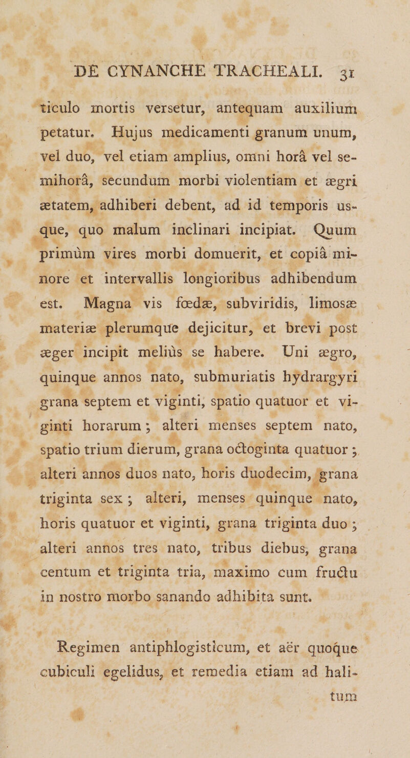 ticulo mortis versetur, antequam auxilium petatur. Hujus medicamenti granum unum, vel duo, vel etiam amplius, omni hora vel se¬ mihora, secundum morbi violentiam et aegri aetatem, adhiberi debent, ad id temporis us¬ que, quo malum inclinari incipiat. Quum primum vires morbi domuerit, et copia mi¬ nore et intervallis longioribus adhibendum est. Magna vis foedae, subviridis, limosae materiae plerumque dejicitur, et brevi post aeger incipit melius se habere. Uni aegro, quinque annos nato, submuriatis hydrargyri grana septem et viginti, spatio quatuor et vi- ginti horarum; alteri menses septem nato, spatio trium dierum, grana o&oginta quatuor ; alteri annos duos nato, horis duodecim, grana triginta sex ; alteri, menses quinque nato, horis quatuor et viginti, grana triginta duo ; alteri annos tres nato, tribus diebus, grana centum et triginta tria, maximo cum frudn in nostro morbo sanando adhibita sunt. Regimen antiphlogisticum, et aer quoque cubiculi egelidus, et remedia etiam ad hali¬ tum