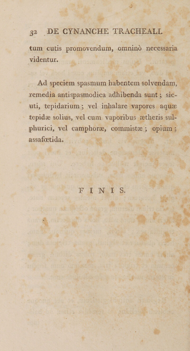 J 32 DE GYNANCHE TRACHEALI. tum cutis promovendum, omnino necessaria videntur. v 1 • tt. ' Ji *%' Ad speciem spasmum habentem solvendam, remedia antispasmodica adhibenda sunt; sic- uti, tepidarium; vel inhalare vapores aquas / &gt;74 tepidae solius, vel cum vaporibus aetheris sul- phurici, vel camphorae, commistae ; opium ; assafoetida» F I N I S, W