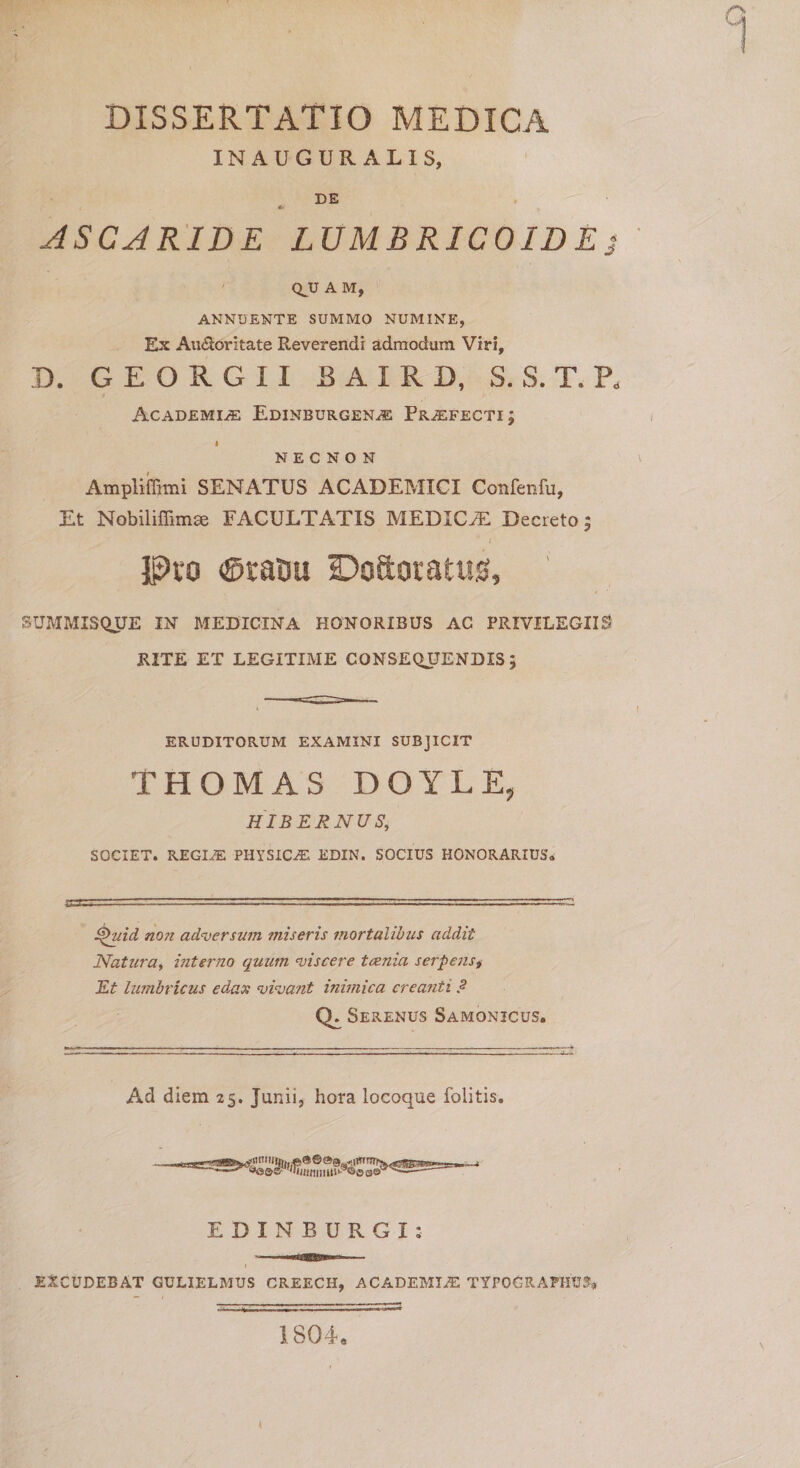 INAUGURALIS, DE ASCARIDE LUMBRICO ID E] QJJ A M, ANNUENTE SUMMO NUMINE, Ex Au&amp;oritate Reverendi admodum Viri, D. G E O R G 11 BAIRD, S. S. T. P, Academia: Edinburgena Prafecti; i NECNON Ampliffimi SENATUS ACADEMICI Confenfu, Et Nobiliffimse FACULTATIS MEDICA Decreto 5 i Pro ®racu ©oftoratug, SUMMISQUE IN MEDICINA HONORIBUS AC PRIVILEGIIS RITE ET LEGITIME CONSEQUENDIS; ERUDITORUM EXAMINI SUBJICIT THOMAS DOYLE, HIBERNUS, SOCIET. REGIA: PHYSICA. EDIN. SOCIUS HONORARIUS» Quid non adversum miseris mortalibus addit Natura, interJio quum viscere tcenia serpens, Et lumbricus edax vivant inimica creanti ?■ Q. Serenus Samonicus. Ad diem 25. Junii, hora locoque folitis. EDINBURGI: 1 EXCUDEBAT GULIELMUS CREECH, ACADEMIA TYP0GRAPHU3* t