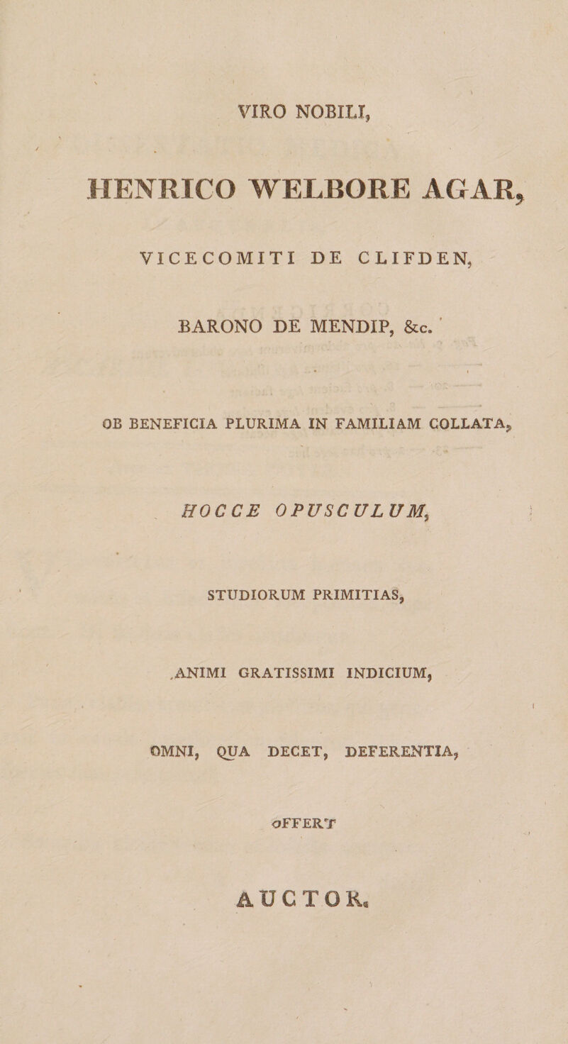 VIRO NOBILI, HENRICO WELBORE AGAR, VICECOMITI DE CLIFDEN, BARONO DE MENDIP, &amp;c. ' * t OB BENEFICIA PLURIMA IN FAMILIAM COLLATA* HOCCE OPUSCULUM, STUDIORUM PRIMITIAS, ,ANIMI GRATISSIMI INDICIUM, OMNI, QUA DECET, DEFERENTIA, OFFERT AUCTOR,
