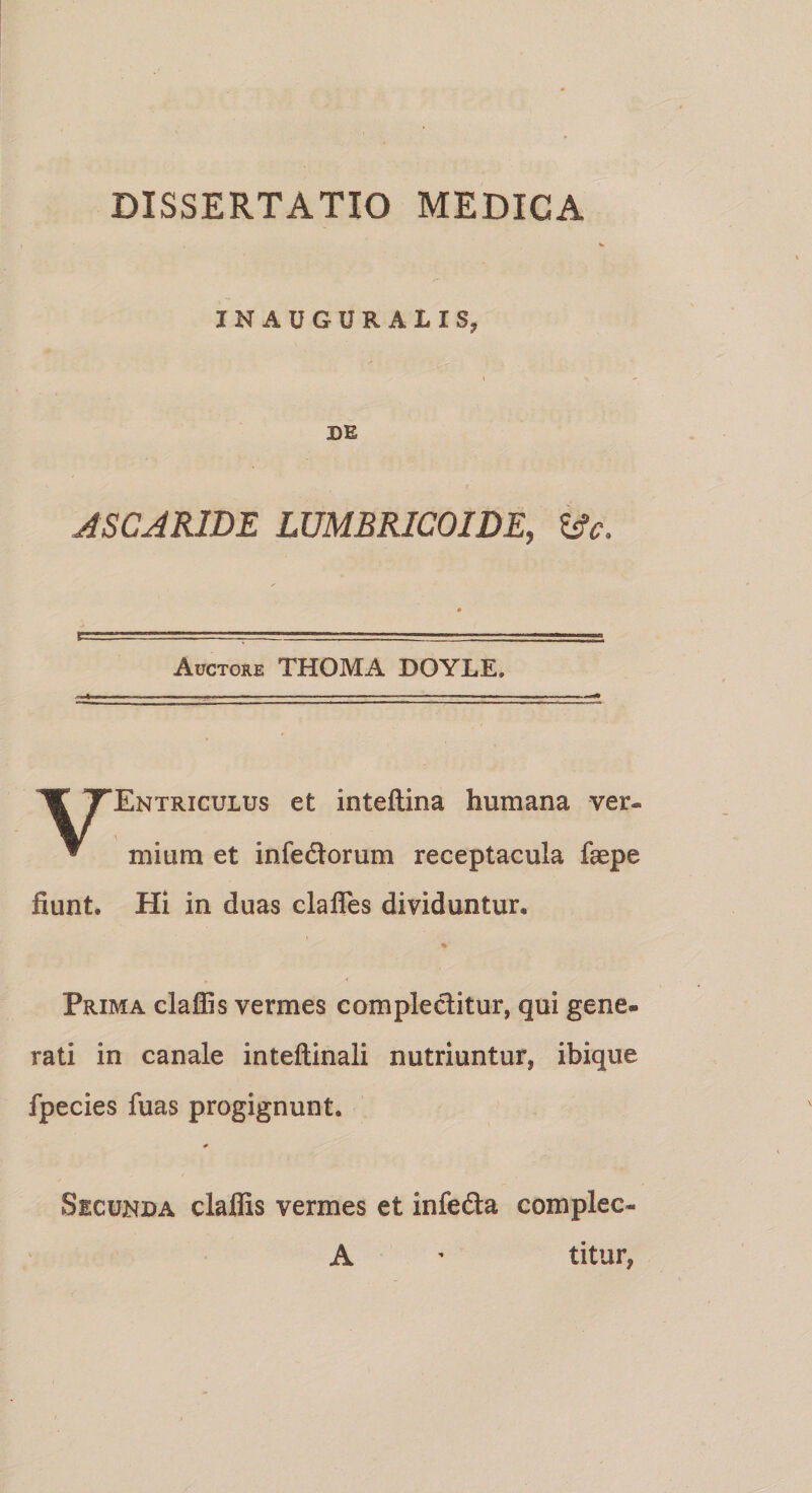 INAUGURALIS, DE ASCARIDE IUMBRICOIDE, ifc. Auctore THOMA DOYLE. TEntriculus et inteftina humana ver* * mium et infedtorum receptacula faepe fiunt. Hi in duas clafles dividuntur, »» Prima claffis vermes complectitur, qui gene¬ rati in canale inteftinali nutriuntur, ibique fpecies fuas progignunt. * Secunda claffis vermes et infedta complec- A - titur,