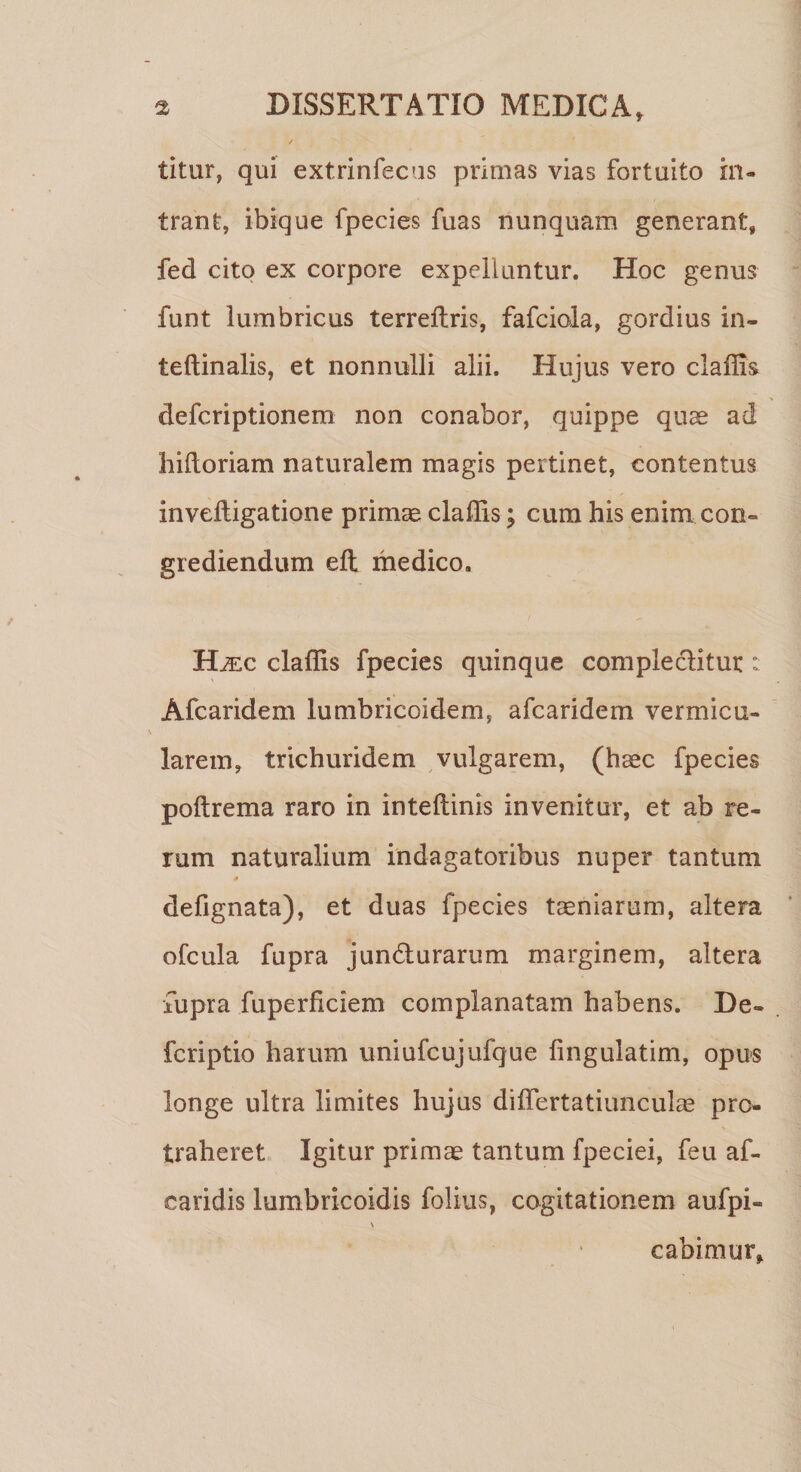 / titur, qui extrinfecus primas vias fortuito in¬ trant, ibique fpecies fuas nunquam generant, fed cito ex corpore expelluntur. Hoc genus funt lumbricus terreflris, fafciola, gordius in- teftinalis, et nonnulli alii. Hujus vero claffis defcriptionem non conabor, quippe quae ad hiftoriam naturalem magis pertinet, contentus inveftigatione primae claffis; cum his enim con¬ grediendum eft medico. Hyt:c claffis fpecies quinque complectitur : Afcaridem lumbricoidem, afcaridem vermicu- larem, trichuridem vulgarem, (haec fpecies poftrema raro in inteftinis invenitur, et ab re¬ rum naturalium indagatoribus nuper tantum defignata), et duas fpecies taeniarum, altera ofcula fupra jundturarum marginem, altera jfupra fuperficiem complanatam habens. De- fcriptio harum uniufcujufque fmgulatim, opus longe ultra limites hujus differtatiunculae pro¬ traheret Igitur primae tantum fpeciei, feu af- caridis lumbricoidis folius, cogitationem aufpi- \ cabimur*