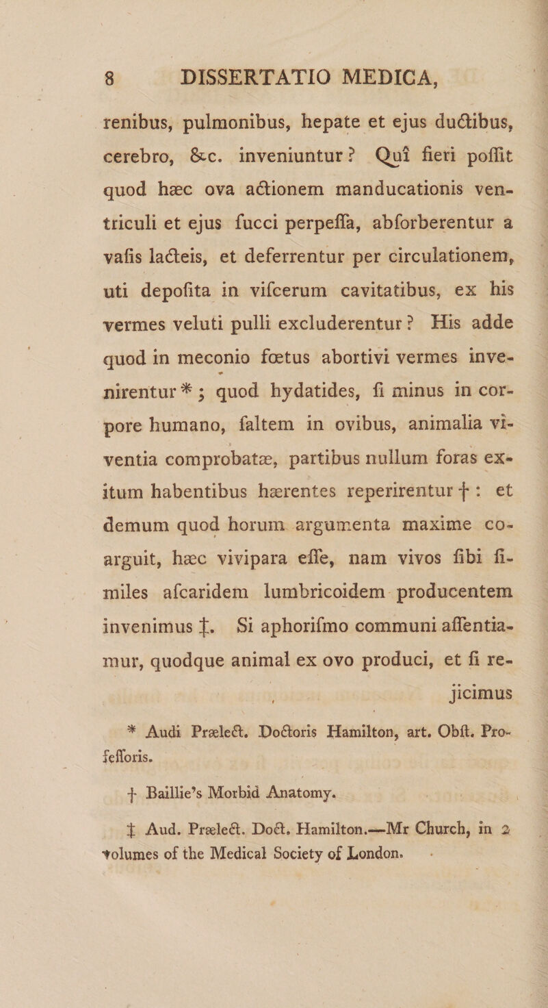 renibus, pulmonibus, hepate et ejus du&amp;ibus, cerebro, inveniuntur ? Qui fieri pofiit quod haec ova adtionem manducationis ven¬ triculi et ejus fucci perpefla, abforberentur a vafis lacteis, et deferrentur per circulationem, uti depolita in vifcerum cavitatibus, ex his vermes veluti pulli excluderentur ? His adde quod in meconio foetus abortivi vermes inve- * nirentur * ; quod hydatides, fi minus in cor¬ pore humano, faltem in ovibus, animalia vi- * % t ventia comprobatae, partibus nullum foras ex¬ itum habentibus haerentes reperirentur f : et demum quod horum argumenta maxime co¬ arguit, haec vivipara efie, nam vivos fibi li¬ ra iles afcaridem lumbricoidem producentem invenimus Si aphorifmo communi afientia- mur, quodque animal ex ovo produci, et fi re¬ jicimus * Audi Prseleft. Do&amp;oris Hamilton, art. Obft. Pro- fefforis. f Baillie’s Morbid Anatomy. J Aud. Prseled:. Do£t. Hamilton.-—Mr Church, in 2 tolumes of the Medical Society of London.