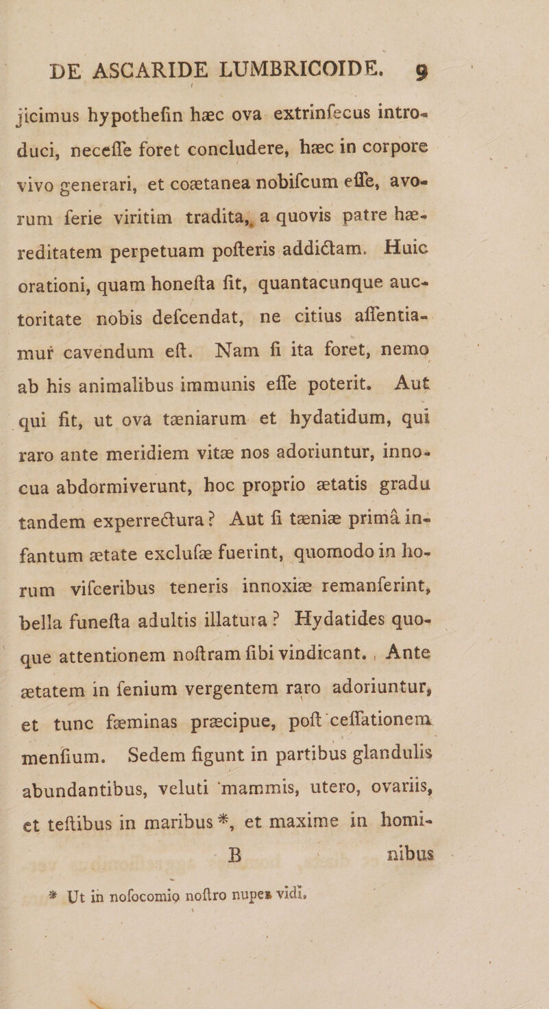 / jicimus hypothefin haec ova extrlnfecus intro*» duci, recede foret concludere, haec in corpore vivo generari, et coaetanea nobifcum effe, avo* rum ferie viritirn tradita,, a quovis patre hae- reditatem perpetuam poderis addidtam, Huic orationi, quam honefta iit, quantacunque auc¬ toritate nobis defcendat, ne citius affentia- mur cavendum eft. Nam ii ita foret, nemo ab his animalibus immunis effe poterit. Aut qui iit, ut ova taeniarum et hydatidum, qui raro ante meridiem vitae nos adoriuntur, inno¬ cua abdormiverunt, hoc proprio aetatis gradu tandem experredtura ? Aut ii tiniae prima in« fantum aetate exclude fuerint, quomodo in ho¬ rum vifceribus teneris innoxiae remanferint, bella funeila adultis illatura ? Hydatides quo¬ que attentionem noftramfibi vindicant. , Ante aetatem in fenium vergentem raro adoriuntur, et tunc faeminas praecipue, poil ceffationem menfium. Sedem figunt in partibus glandulis abundantibus, veluti ‘mammis, utero, ovariis, et teftibus in maribus *, et maxime in homi- B nibus * Ut in nofocomip noftro nupes vidi.