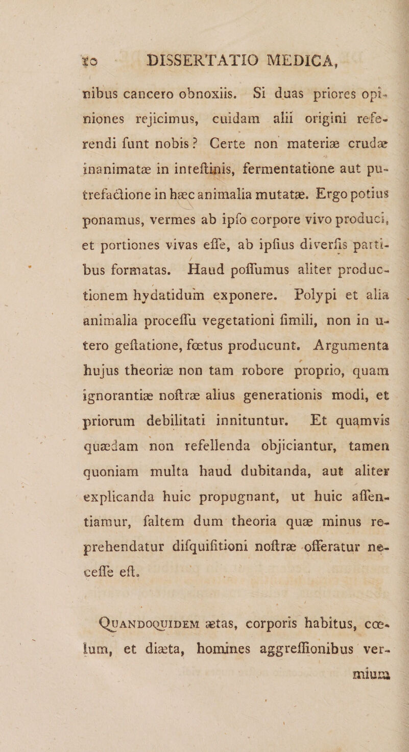 inibus cancero obnoxiis. Si duas priores opi¬ niones rejicimus, cuidam alii origini refe- » rendi funt nobis ? Certe non materiae crudae inanimatae in imeflinis, fermentatione aut pu~ trefaclione in haec animalia mutatae. Ergo potius ponamus, vermes ab ipfo corpore vivo produci, et portiones vivas effe, ab ipfius divrerfis parti¬ bus formatas. Haud poffumus aliter produc¬ tionem hydatiduim exponere. Polypi et alia animalia procelTu vegetationi fimili, non in u- tero geflatione, foetus producunt. Argumenta r hujus theoriae non tam robore proprio, quam ignorantiae noftrae alius generationis modi, et priorum debilitati innituntur. Et quamvis % quaedam non refellenda objiciantur, tamen quoniam multa haud dubitanda, aut aliter explicanda huic propugnant, ut huic affen- tianiur, faltem dum theoria quae minus re¬ prehendatur difquilitioni noftrae offeratur ne- ceffe eft. Quandoquidem aetas, corporis habitus, coes Ium, et diceta, homines aggreffionibus ver¬ mium