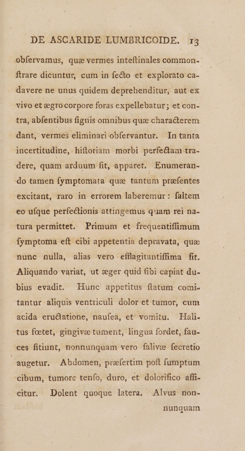 obfervamus, qus vermes inteftinales commori- lirare dicuntur, cum in fe£lo et explorato ca¬ davere ne unus quidem deprehenditur, aut ex vivo et ^gro corpore foras expellebatur; et con¬ tra, abfentibus lignis omnibus quae characterem dant, vermes eliminari obfervantur. In tanta incertitudine, hilioriam morbi perfectam tra- % &lt; dere, quam arduum fit, apparet. Enumeran¬ do tamen fymptomata quae tantum praefentes excitant, raro in errorem laberemur: faltem eo ufque perfe&amp;ionis attingemus quam rei na¬ tura permittet. Primum et frequentifiimum fymptoma elt cibi appetentia depravata, qu^ nunc nulla, alias vero efflagitantiffima fit. Aliquando variat, ut aeger quid libi capiat du¬ bius evadit. Hunc appetitus flatum comi¬ tantur aliquis ventriculi dolor et tumor, cum acida eru&amp;atione, naufea, et vomitu. Hali¬ tus foetet, gingivae tument, lingua fordet, fau¬ ces fitiunt, nonnunquam vero falivae fecretio augetur. Abdomen, praefertim poli fumptum cibum, tumore tenfo, duro, et dolorifico affi¬ citur. Dolent quoque latera. Alvus non¬ numquam