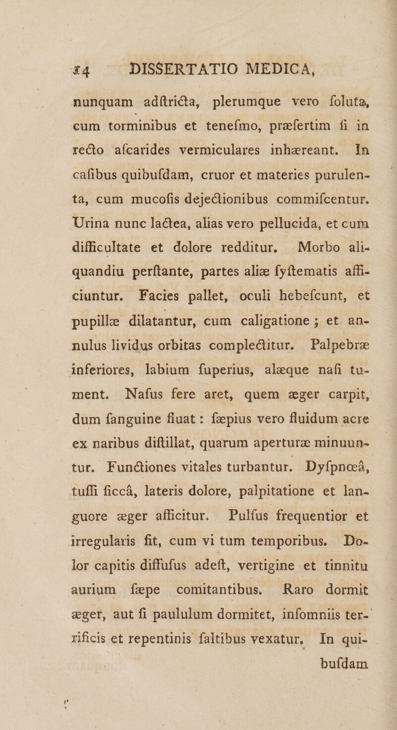 nunquam adftri&amp;a, plerumque vero foluta, cum torminibus et tenefmo, praefertim ii in redo afcarides vermiculares inhaereant. In cafibus quibufdam, eruor et materies purulen¬ ta, cum mueolis dejedionibus commifcentuF. Urina nunc ladea, alias vero pellucida, et cum difficultate et dolore redditur. Morbo ali- quandiu perflante, partes aliae fyflematis affi¬ ciuntur. Facies pallet, oculi hebefeunt, et pupillas dilatantur, cum caligatione ; et an- nulus lividus orbitas compleditur. Palpebrae inferiores, labium fuperius, alaeque nafi tu¬ ment. Nafus fere aret, quem aeger carpit, dum fanguine fluat: faepius vero fluidum acre ex naribus diflillat, quarum aperturae minuun¬ tur. Fundiones vitales turbantur. Dyfpnoea, tuffi ficca, lateris dolore, palpitatione et lan¬ guore aeger afficitur. Pulfus frequentior et irregularis fit, cum vi tum temporibus. Do¬ lor capitis diffufus adeft, vertigine et tinnitu aurium faepe comitantibus. Raro dormit aeger, aut fi paululum dormitet, infomniis ter¬ rificis et repentinis faitibus vexatur. In qui¬ bufdam Y