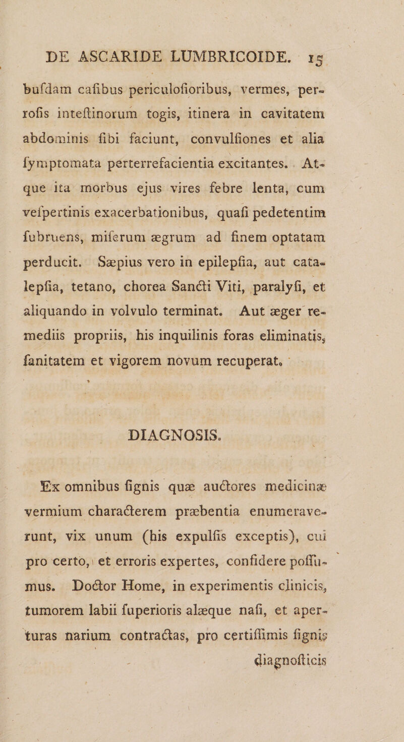 bufdam calibus periculofioribus, vermes, per« rofis inteliinorum togis, itinera in cavitatem abdominis libi faciunt, convulfiones et alia fymptomata perterrefacientia excitantes. At¬ que ita morbus ejus vires febre lenta, cum vefpertinis exacerbationibus, quali pedetentim fubruens, miferum aegrum ad finem optatam perducit. Saepius vero in epileplia, aut cata* leplia, tetano, chorea San&amp;i Viti, paralyfi, et aliquando in volvulo terminat. Aut aeger re¬ mediis propriis, his inquilinis foras eliminatis^ fanitatem et vigorem novum recuperat, •% DIAGNOSIS. Ex omnibus lignis quae audores medicinae vermium charaderem praebentia enumerave-* runt, vix unum (his expullis exceptis), cui pro certo, 1 et erroris expertes, confidere poliii- mus. Dodor Home, in experimentis clinicis, tumorem labii fuperioris alaeque nafi, et aper¬ turas narium contradas, pro certiffimis fignE t diagnofticis