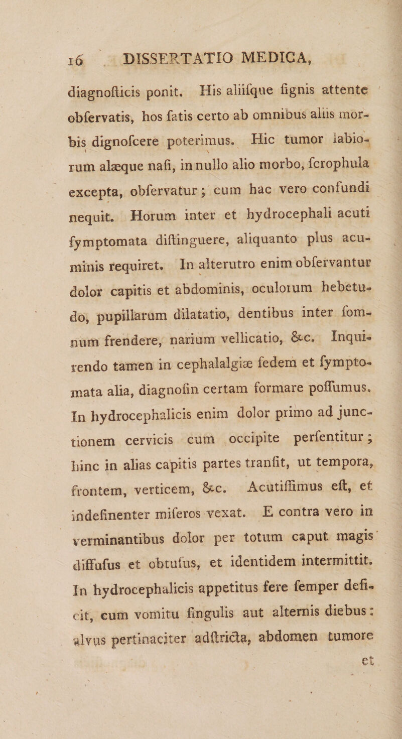 diagnoflicis ponit. His aliilque fignis attente obfervatis, hos fatis certo ab omnibus aliis mor¬ bis dignofcere poterimus. Hic tumor labio¬ rum alaeque nafi, in nullo alio morbo, fcrophula excepta, obfervatur; cum hac vero confundi 4 nequit. Horum inter et hydrocephaii acuti fymptomata diftinguere, aliquanto plus acu¬ minis requiret. In alterutro enim obfervantur dolor capitis et abdominis, oculorum hebetu¬ do, pupillarum dilatatio, dentibus inter fom- num frendere, narium vellicatio, &amp;c. Inqui¬ rendo tamen in cephalalgiae fedem et fympto¬ mata alia, diagnolin certam formare pofiiimus. In hydrocephalicis enim dolor primo ad junc¬ tionem cervicis cum occipite perfentitur; hinc in alias capitis partes tranlit, ut tempora, frontem, verticem, S^c. Acutiflimus eft, et indefinenter miferos vexat. E contra vero in verminantibus dolor per totum caput magis diffufus et obtufus, et identidem intermittit. In hydrocephalicis appetitus fere femper defi¬ cit, cum vomitu lingulis aut alternis diebus. '4viis pertinaciter adltricla, abdomen tumore et