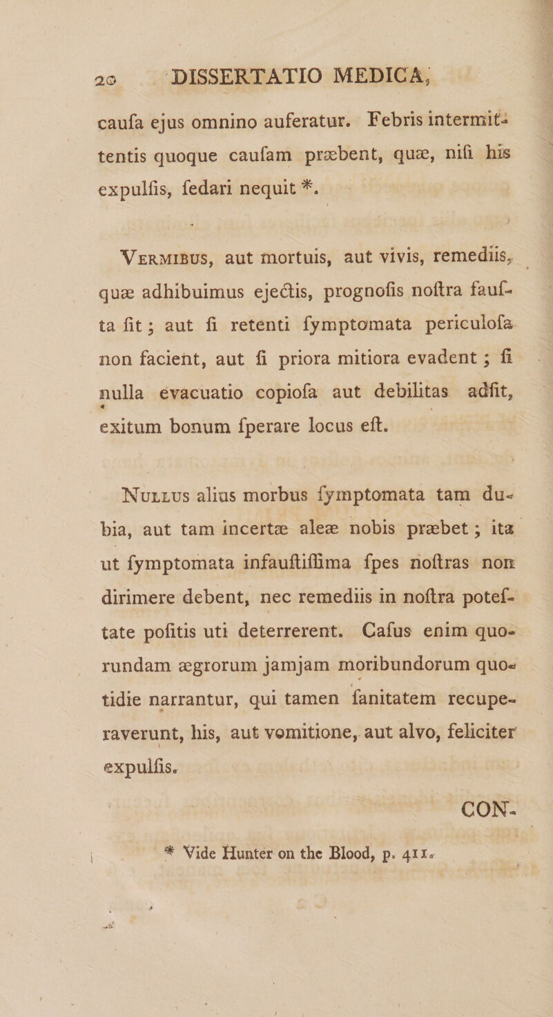 caufa ejus omnino auferatur. Febris in termite tentis quoque caufam praebent, quae, nifi his expulfis, fedari nequit *. Vermibus, aut mortuis, aut vivis, remediis, quae adhibuimus ejectis, prognoiis noitra fauf- ta iit; aut ii retenti fymptomata periculofa non facient, aut ii priora mitiora evadent; ii nulla evacuatio copiofa aut debilitas adiit, * , exitum bonum fperare locus eft. Nullus alius morbus fymptomata tam du¬ bia, aut tam incertae aleae nobis praebet; ita ut fymptomata infauiliffima fpes noilras non dirimere debent, nec remediis in noitra potef- tate politis uti deterrerent. Cafus enim quo- rundam aegrorum jamjam moribundorum quo* 0 * tidie narrantur, qui tamen fanitatem recupe¬ raverunt, his, aut vomitione, aut alvo, feliciter expulfis, GON- * Vide Hunter on thc Blood, p» 411«