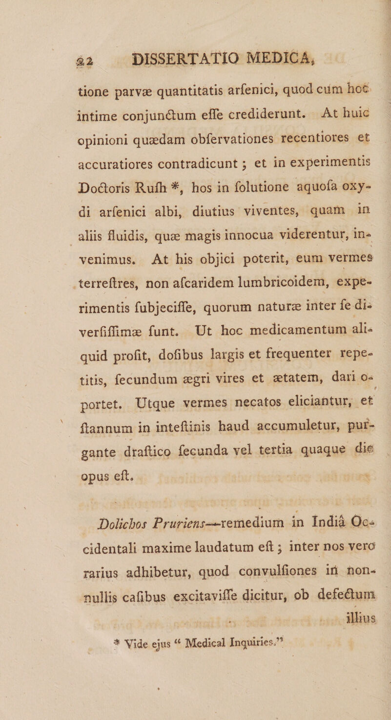 &lt; ■ tione parvae quantitatis arfenici, quod cura hec intime conjundtum effe crediderunt. At huic opinioni quaedam obfervationes recentiores et accuratiores contradicunt; et in experimentis Docloris Rufh hos in folutione aquofa oxy- di arfenici albi, diutius viventes, quam in aliis fluidis, quee magis innocua viderentur, in- venimus. At his objici poterit, eum vermes terreftres, non afcaridem lumbricoidem, expe¬ rimentis fubjecifTe, quorum naturae inter fe di- verfiflimae funt. Ut hoc medicamentum ali¬ quid profit, dofibus largis et frequenter repe¬ titis, fecundum aegri vires et aetatem, dari o- portet. Utque vermes necatos eliciantur, et flannum in inteftinis haud accumuletur, pur¬ gante draflico fecunda vel tertia quaque die opus efh •* # Bolichos Pruriens-*-remedium in India Oc¬ cidentali maxime laudatum eft ; inter nos vero rarius adhibetur, quod convulfiones iri non¬ nullis cafibus excitavifle dicitur, ob defe&amp;um ✓ illius * Vide ejus “ Medieal Inquines.”