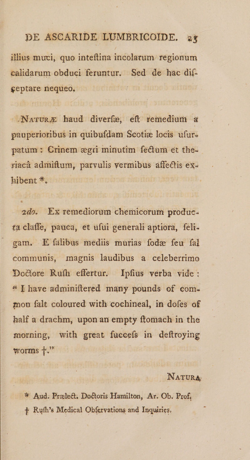 l / illius muri, quo inteflina incolarum regionum calidarum obduci feruntur. Sed de hac dif» Reptare nequeo. Natura haud diverfae, eft remedium a pauperioribus in quibufdam Scotiae locis ufur« patum : Crinem aegri minutim fedurn et the- riaca admiflum, parvulis vermibus affedis ex¬ hibent 2do. Ex remediorum chemicorum produc¬ ta claffe, pauca, et ufui generali aptiora, feli- gam. E faiibus mediis murias fodae feu fal communis, magnis laudibus a celeberrimo Do&amp;ore Rufh effertur. Ipfius verba vide : * I have adminiftered many pounds of com- xnon falt coloured with cochineal, in dofes of half a drachm, upon an empty ftomach in the morning, with great fuccefs in deftroying worms f Natur^ * Aud. Prseled. Doloris Hamilton, Ar. Ob. Prof, f Rufli’8 Mcdical Qbfervations and Inquiries,