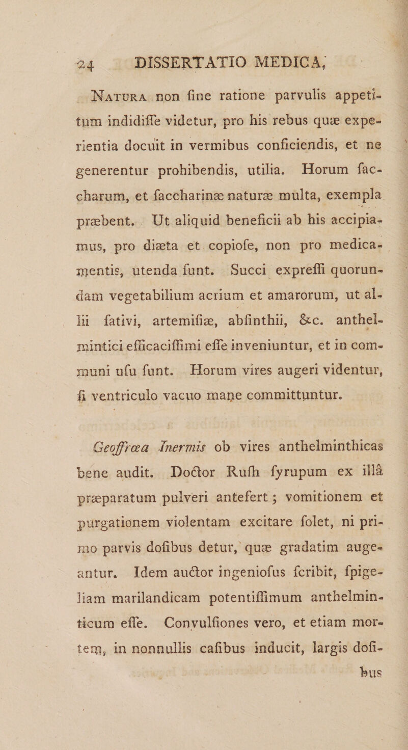 Natura non fine ratione parvulis appeti¬ tum indidifTe videtur, pro his rebus quae expe¬ rientia docuit in vermibus conficiendis, et ne generentur prohibendis, utilia. Horum fac- charum, et faccharinae naturae multa, exempla praebent. Ut aliquid beneficii ab his accipia- mus, pro diaeta et copiofe, non pro medica¬ mentis, utenda funt. Succi expreffi quorun- dam vegetabilium acrium et amarorum, ut al¬ lii fativi, artemifiae, abfinthii, &amp;c. anthel- mintici efhcaciffimi effe inveniuntur, et in com¬ muni ufu funt. Horum vires augeri videntur, fi ventriculo vacuo maiie committuntur. Geoffrcea Inermis ob vires anthelminthicas bene audit. Dodor Rufh fyrupum ex illa praeparatum pulveri antefert; vomitionem et purgationem violentam excitare folet, ni pri¬ mo parvis dofibus detur, quas gradatim auge¬ antur. Idem audor ingeniofus fcribit, fpige- liam marilandicam potentiffimum anthelmin- ticum effe. Convulfiones vero, et etiam mor- * ' tero, in nonnullis cafibus inducit, largis dofi- bus