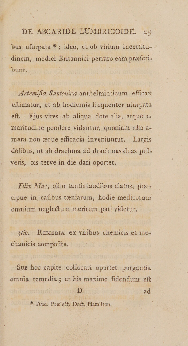 bus ufurpata *; ideo, et ob virium incertitu- dinem, medici Britannici perraro eam praeteri¬ bunt. Artemi/ia Santonica anthelminticum efficax eftimatur, et ab hodiernis frequenter ufurpata eft. Ejus vires ab aliqua dote alia, atque a- maritudine pendere videntur, quoniam alia a- mara non aeque efficacia inveniuntur. Largis dofibus, ut ab drachma ad drachmas duas pul¬ veris, bis terve in die dari oportet. V * Filix Mas, olim tantis laudibus elatus, prae¬ cipue in eaftbus taeniarum, hodie medicorum omnium neglectum meritum pati videtur. 3tio. Remedia ex viribus chemicis et me¬ chanicis compofita. %« Sub hoc capite collocari oportet purgantia omnia remedia; et his maxime fidendum eft D ad * Aud; Prselefl. Do£h Hamilton.