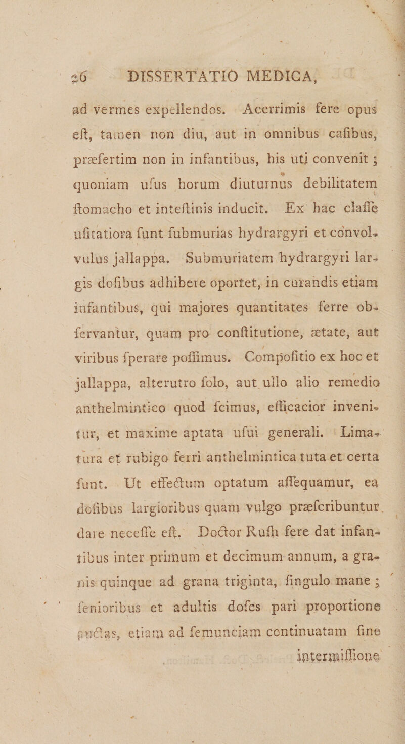 ad vermes expellendos. Acerrimis fere opus eft, tamen non diu, aut in omnibus calibus, praefertim non in infantibus, his uti convenit; * quoniam ufus horum diuturnus debilitatem ftomacho et inteflinis inducit. Ex hac clafTe ulitatiora funt fubmurias hydrargyri et convoL vulus jallappa. Submuriatem hvdrargyri lar- gis dofibus adhibere oportet, in curandis etiam infantibus, qui majores quantitates ferre ob- fervantur, quam pro conftitutione, aetate, aut viribus fperare poffimus. Compohtio ex hoc et f t jallappa, alterutro folo, aut ullo alio remedio anthelmintico quod fcimus, efficacior inveni» tur, et maxime aptata ufui generali. Lima» tura et rubigo ferri anthelmintica tuta et certa funt. Ut effedhim optatum affequamur, ea dofibus largioribus quam vulgo praeferibuntur. dare neceffe eft. Doctor Rufii fere dat infan¬ tibus inter primum et decimum annum, a gra¬ nis quinque ad grana triginta, fingulo mane ; lenioribus et adultis dofes pari proportione anclas, etianr ad femunciam continuatam fine interrniffi°ue