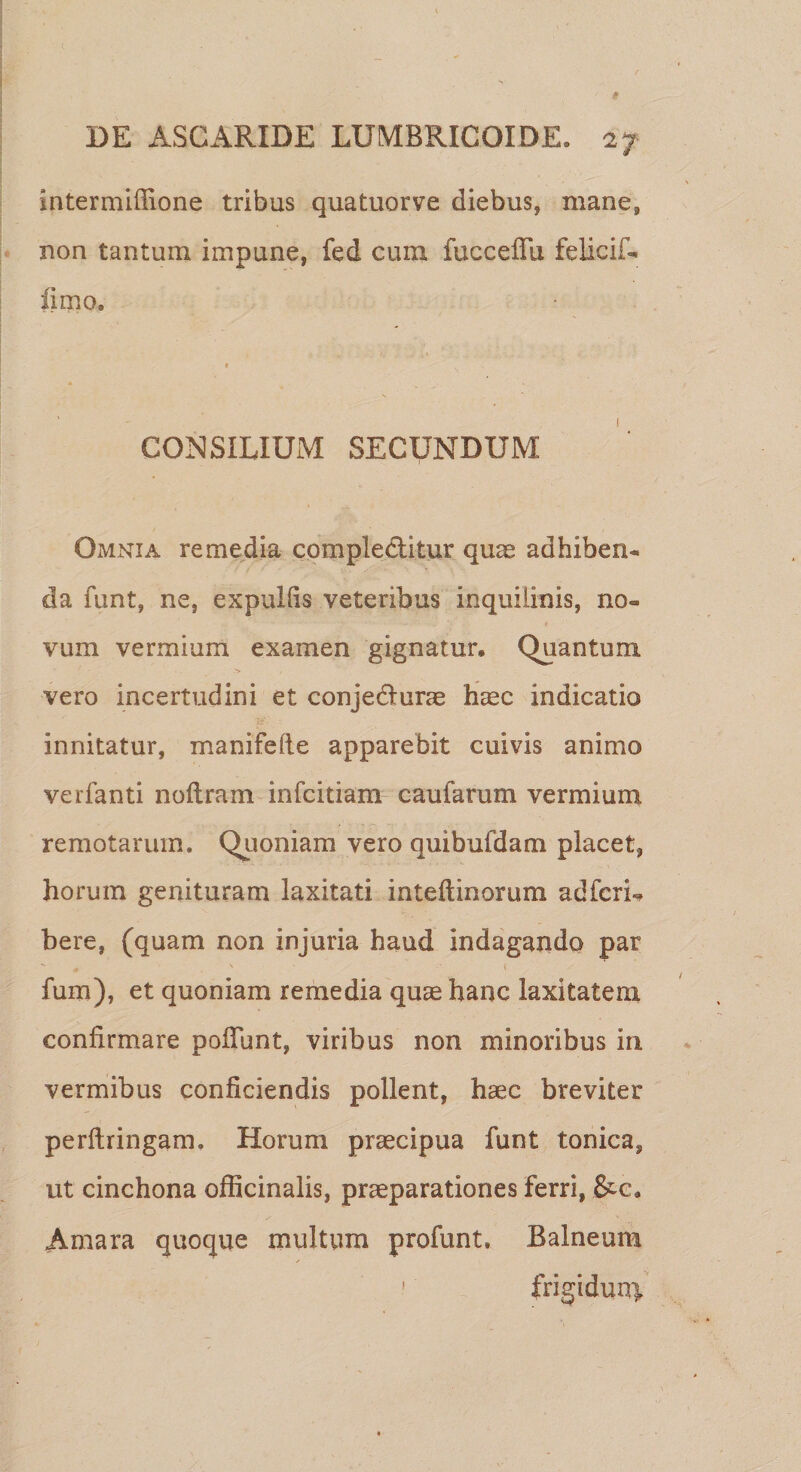 intermiffione tribus quatuorve diebus, mane, non tantum impune, fed cum fucceflu felicif. iimo. CONSILIUM SECUNDUM Omnia remedia complecritur quae adhiben¬ da funt, ne, expulfis veteribus inquilinis, no¬ vum vermium examen gignatur. Quantum vero incertudini et conje&urae haec indicatio innitatur, manifelte apparebit cuivis animo verfanti noflram infcitiam caularum vermium remotarum. Quoniam vero quibufdam placet, horum genituram laxitati inteftinorum adfcrL here, (quam non injuria haud indagando par fum), et quoniam remedia quae hanc laxitatem confirmare pofFunt, viribus non minoribus in vermibus conficiendis pollent, haec breviter perftringam. Horum praecipua funt tonica, ut cinchona officinalis, praeparationes ferri, Amara quoque multum profunt. Balneum 1 frigidum